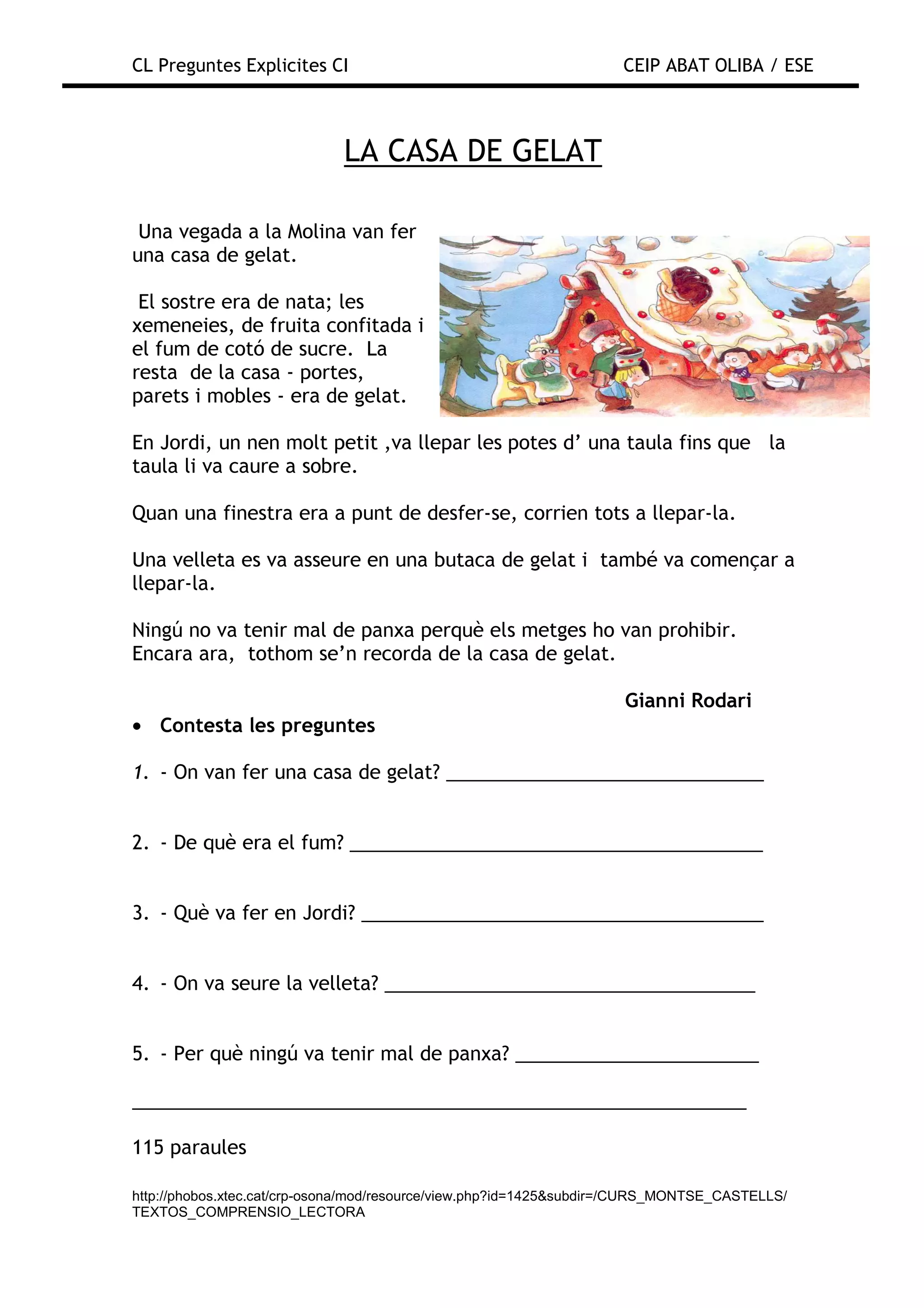 CL Preguntes Explicites CI                                           CEIP ABAT OLIBA / ESE



                             LA CASA DE GELAT

 Una vegada a la Molina van fer
una casa de gelat.

 El sostre era de nata; les
xemeneies, de fruita confitada i
el fum de cotó de sucre. La
resta de la casa - portes,
parets i mobles - era de gelat.

En Jordi, un nen molt petit ,va llepar les potes d’ una taula fins que la
taula li va caure a sobre.

Quan una finestra era a punt de desfer-se, corrien tots a llepar-la.

Una velleta es va asseure en una butaca de gelat i també va començar a
llepar-la.

Ningú no va tenir mal de panxa perquè els metges ho van prohibir.
Encara ara, tothom se’n recorda de la casa de gelat.

                                                                     Gianni Rodari
• Contesta les preguntes

1. - On van fer una casa de gelat? ______________________________


2. - De què era el fum? _______________________________________


3. - Què va fer en Jordi? ______________________________________


4. - On va seure la velleta? ___________________________________


5. - Per què ningú va tenir mal de panxa? _______________________

__________________________________________________________

115 paraules

http://phobos.xtec.cat/crp-osona/mod/resource/view.php?id=1425&subdir=/CURS_MONTSE_CASTELLS/
TEXTOS_COMPRENSIO_LECTORA
 