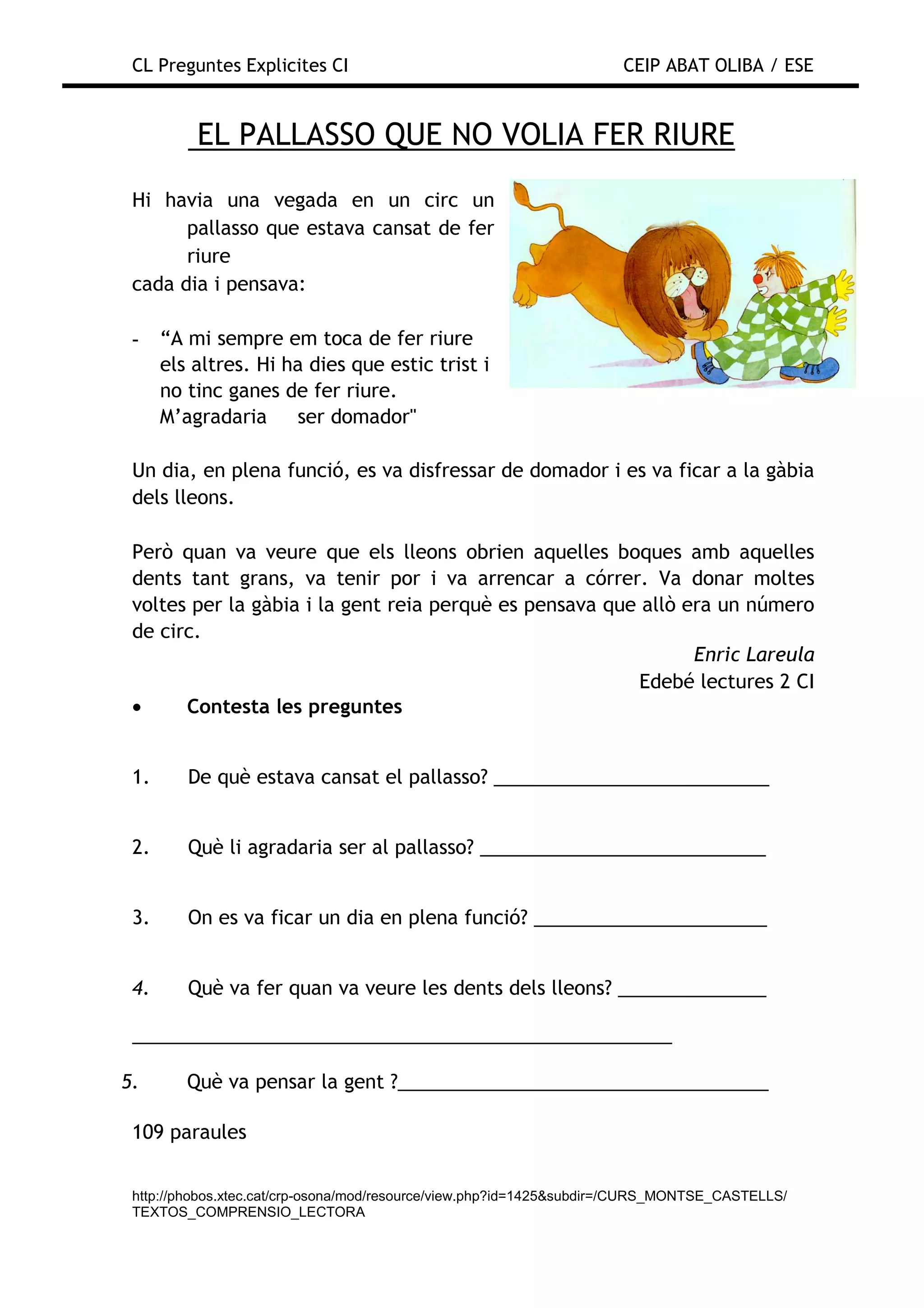 CL Preguntes Explicites CI                                           CEIP ABAT OLIBA / ESE


          EL PALLASSO QUE NO VOLIA FER RIURE
 Hi havia una vegada en un circ un
       pallasso que estava cansat de fer
       riure
 cada dia i pensava:

 -    “A mi sempre em toca de fer riure
      els altres. Hi ha dies que estic trist i
      no tinc ganes de fer riure.
      M’agradaria     ser domador"

 Un dia, en plena funció, es va disfressar de domador i es va ficar a la gàbia
 dels lleons.

 Però quan va veure que els lleons obrien aquelles boques amb aquelles
 dents tant grans, va tenir por i va arrencar a córrer. Va donar moltes
 voltes per la gàbia i la gent reia perquè es pensava que allò era un número
 de circ.
                                                                Enric Lareula
                                                          Edebé lectures 2 CI
 •     Contesta les preguntes


 1.      De què estava cansat el pallasso? __________________________


 2.      Què li agradaria ser al pallasso? ___________________________


 3.      On es va ficar un dia en plena funció? ______________________


 4.      Què va fer quan va veure les dents dels lleons? ______________

 ___________________________________________________

5.       Què va pensar la gent ?___________________________________

 109 paraules


 http://phobos.xtec.cat/crp-osona/mod/resource/view.php?id=1425&subdir=/CURS_MONTSE_CASTELLS/
 TEXTOS_COMPRENSIO_LECTORA
 