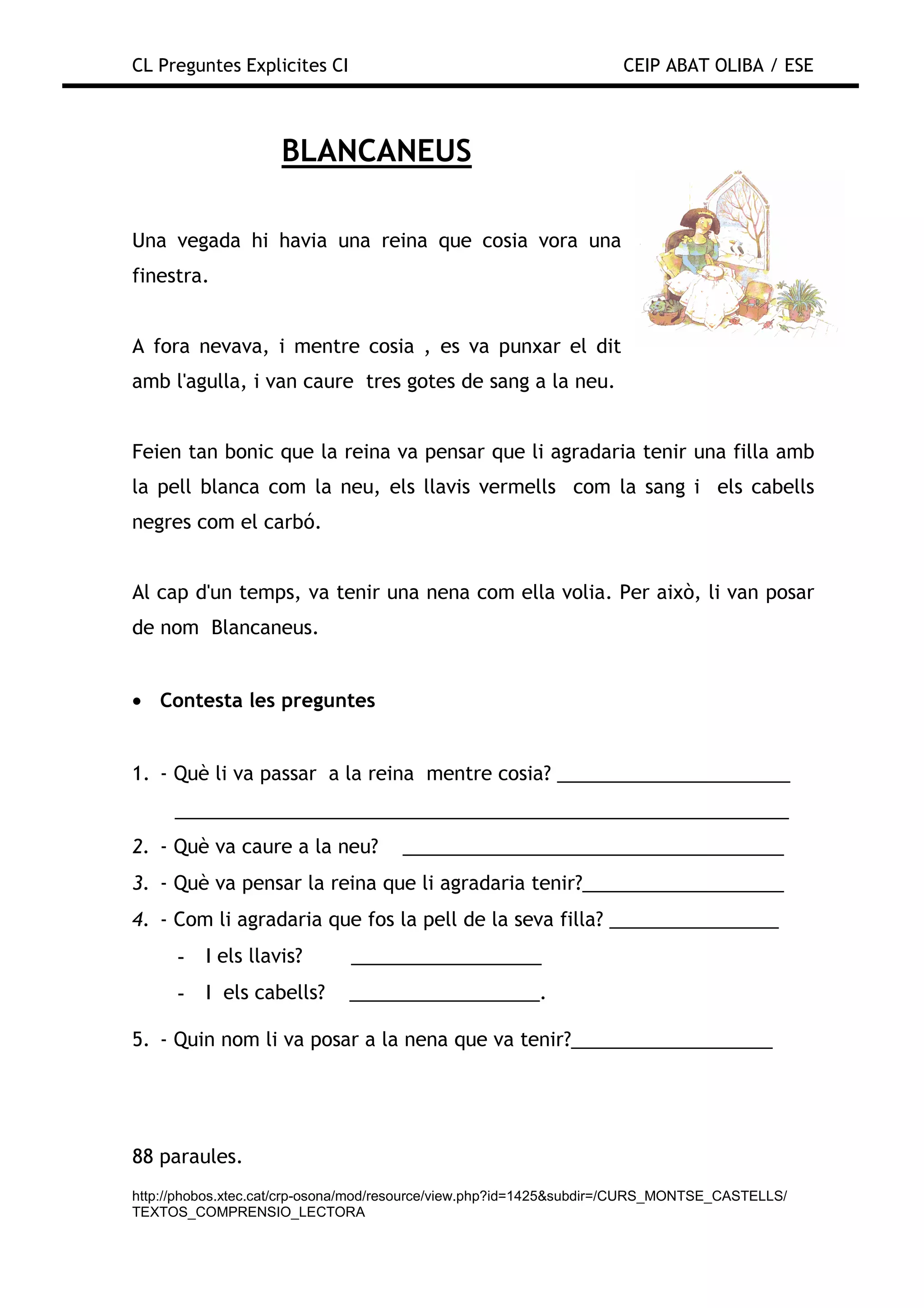 CL Preguntes Explicites CI                                           CEIP ABAT OLIBA / ESE



                    BLANCANEUS

Una vegada hi havia una reina que cosia vora una
finestra.


A fora nevava, i mentre cosia , es va punxar el dit
amb l'agulla, i van caure tres gotes de sang a la neu.


Feien tan bonic que la reina va pensar que li agradaria tenir una filla amb
la pell blanca com la neu, els llavis vermells com la sang i els cabells
negres com el carbó.


Al cap d'un temps, va tenir una nena com ella volia. Per això, li van posar
de nom Blancaneus.


• Contesta les preguntes


1. - Què li va passar a la reina mentre cosia? ______________________
      __________________________________________________________
2. - Què va caure a la neu?           ____________________________________
3. - Què va pensar la reina que li agradaria tenir?___________________
4. - Com li agradaria que fos la pell de la seva filla? ________________
      -   I els llavis?       __________________
      -   I els cabells?      __________________.

5. - Quin nom li va posar a la nena que va tenir?___________________




88 paraules.
http://phobos.xtec.cat/crp-osona/mod/resource/view.php?id=1425&subdir=/CURS_MONTSE_CASTELLS/
TEXTOS_COMPRENSIO_LECTORA
 