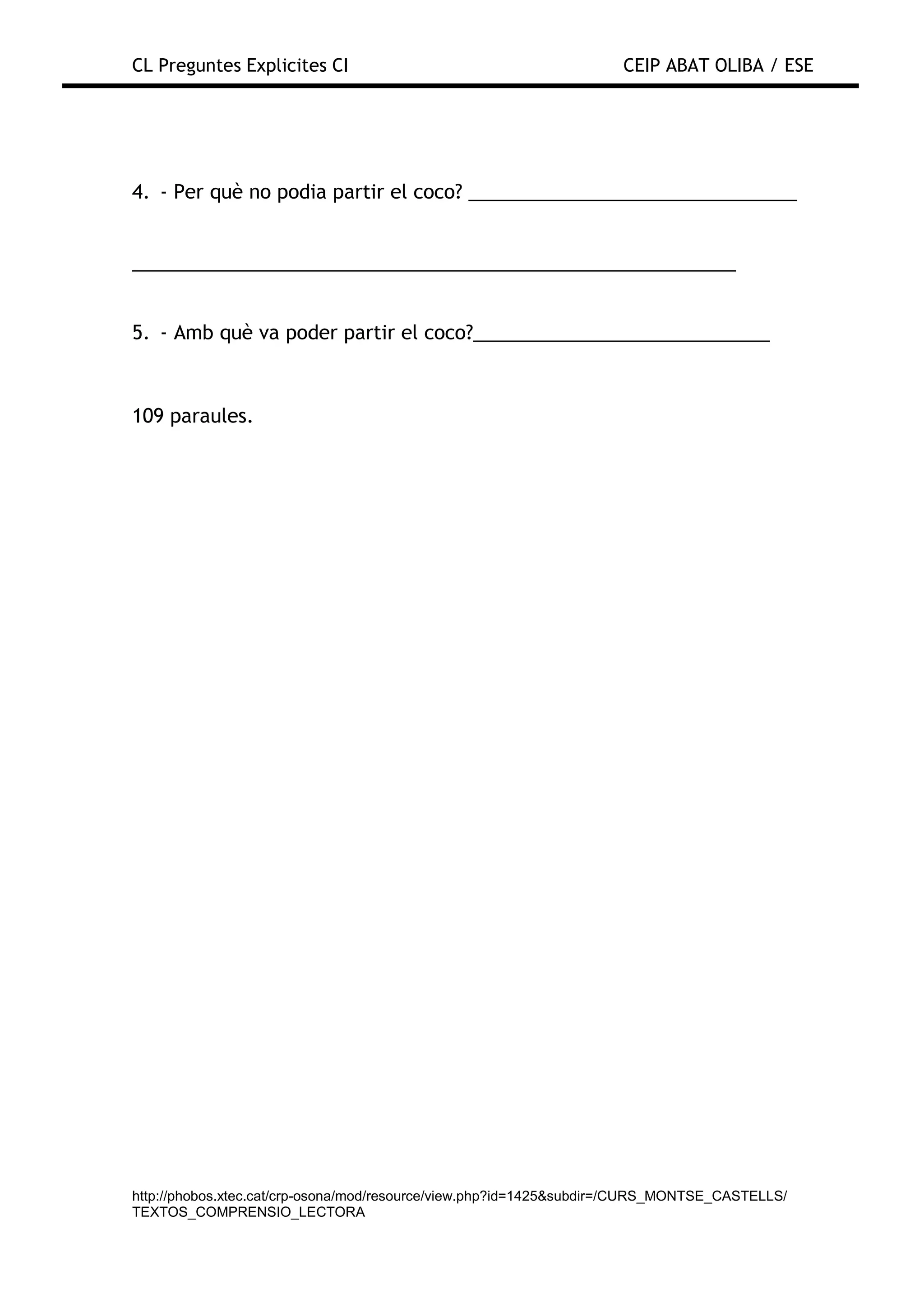 CL Preguntes Explicites CI                                           CEIP ABAT OLIBA / ESE




4. - Per què no podia partir el coco? _______________________________


_________________________________________________________


5. - Amb què va poder partir el coco?____________________________



109 paraules.




http://phobos.xtec.cat/crp-osona/mod/resource/view.php?id=1425&subdir=/CURS_MONTSE_CASTELLS/
TEXTOS_COMPRENSIO_LECTORA
 