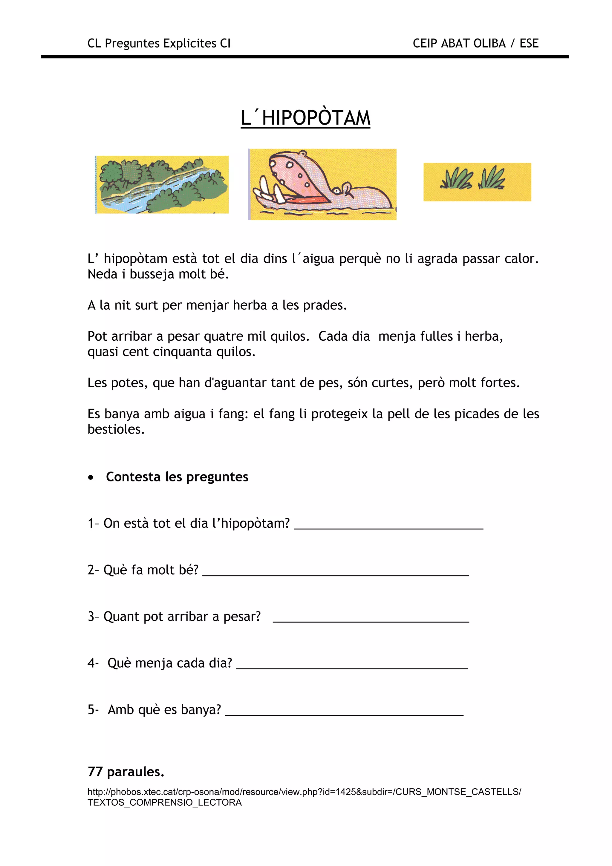 CL Preguntes Explicites CI                                           CEIP ABAT OLIBA / ESE




                                L´HIPOPÒTAM




L’ hipopòtam està tot el dia dins l´aigua perquè no li agrada passar calor.
Neda i busseja molt bé.

A la nit surt per menjar herba a les prades.

Pot arribar a pesar quatre mil quilos. Cada dia menja fulles i herba,
quasi cent cinquanta quilos.

Les potes, que han d'aguantar tant de pes, són curtes, però molt fortes.

Es banya amb aigua i fang: el fang li protegeix la pell de les picades de les
bestioles.


• Contesta les preguntes


1– On està tot el dia l’hipopòtam? ___________________________


2– Què fa molt bé? ______________________________________


3– Quant pot arribar a pesar? ____________________________


4- Què menja cada dia? _________________________________


5- Amb què es banya? __________________________________



77 paraules.
http://phobos.xtec.cat/crp-osona/mod/resource/view.php?id=1425&subdir=/CURS_MONTSE_CASTELLS/
TEXTOS_COMPRENSIO_LECTORA
 