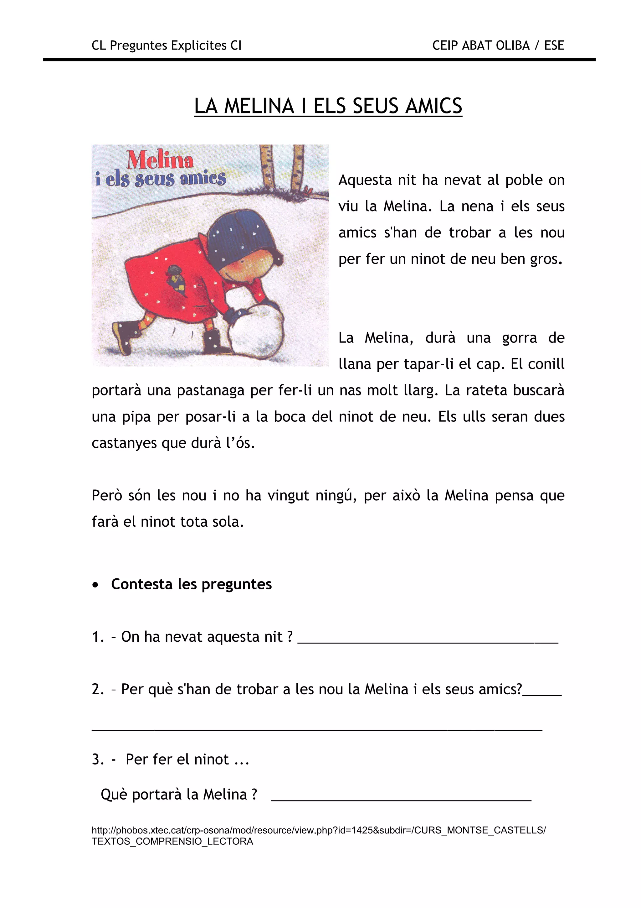 CL Preguntes Explicites CI                                           CEIP ABAT OLIBA / ESE



                    LA MELINA I ELS SEUS AMICS


                                                 Aquesta nit ha nevat al poble on
                                                 viu la Melina. La nena i els seus
                                                 amics s'han de trobar a les nou
                                                 per fer un ninot de neu ben gros.




                                                 La Melina, durà una gorra de
                                                 llana per tapar-li el cap. El conill
portarà una pastanaga per fer-li un nas molt llarg. La rateta buscarà
una pipa per posar-li a la boca del ninot de neu. Els ulls seran dues
castanyes que durà l’ós.


Però són les nou i no ha vingut ningú, per això la Melina pensa que
farà el ninot tota sola.



• Contesta les preguntes


1. – On ha nevat aquesta nit ? _________________________________


2. – Per què s'han de trobar a les nou la Melina i els seus amics?_____

_________________________________________________________

3. - Per fer el ninot ...

 Què portarà la Melina ? _________________________________

http://phobos.xtec.cat/crp-osona/mod/resource/view.php?id=1425&subdir=/CURS_MONTSE_CASTELLS/
TEXTOS_COMPRENSIO_LECTORA
 