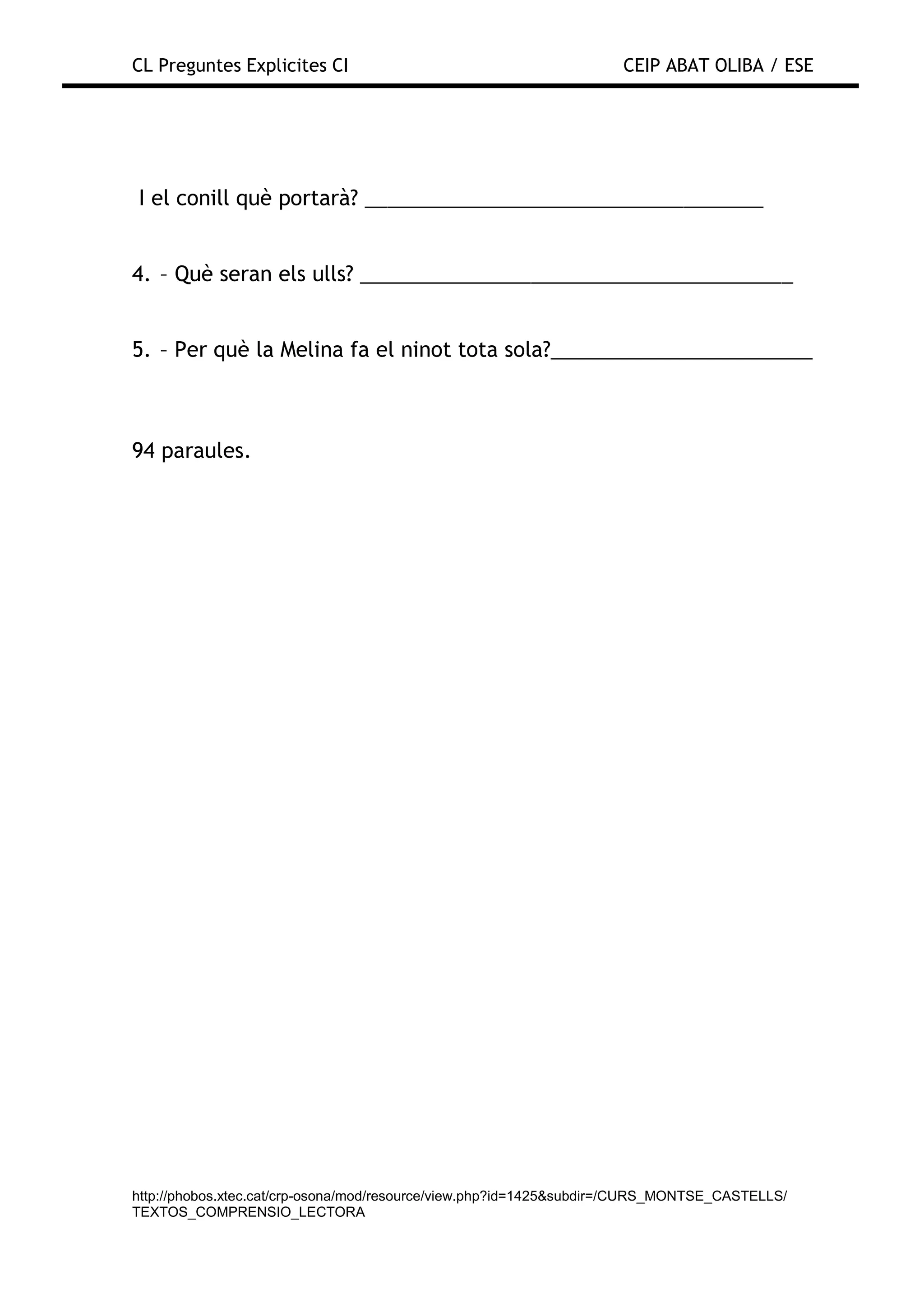 CL Preguntes Explicites CI                                           CEIP ABAT OLIBA / ESE




I el conill què portarà? ___________________________________


4. – Què seran els ulls? ______________________________________


5. – Per què la Melina fa el ninot tota sola?_______________________



94 paraules.




http://phobos.xtec.cat/crp-osona/mod/resource/view.php?id=1425&subdir=/CURS_MONTSE_CASTELLS/
TEXTOS_COMPRENSIO_LECTORA
 