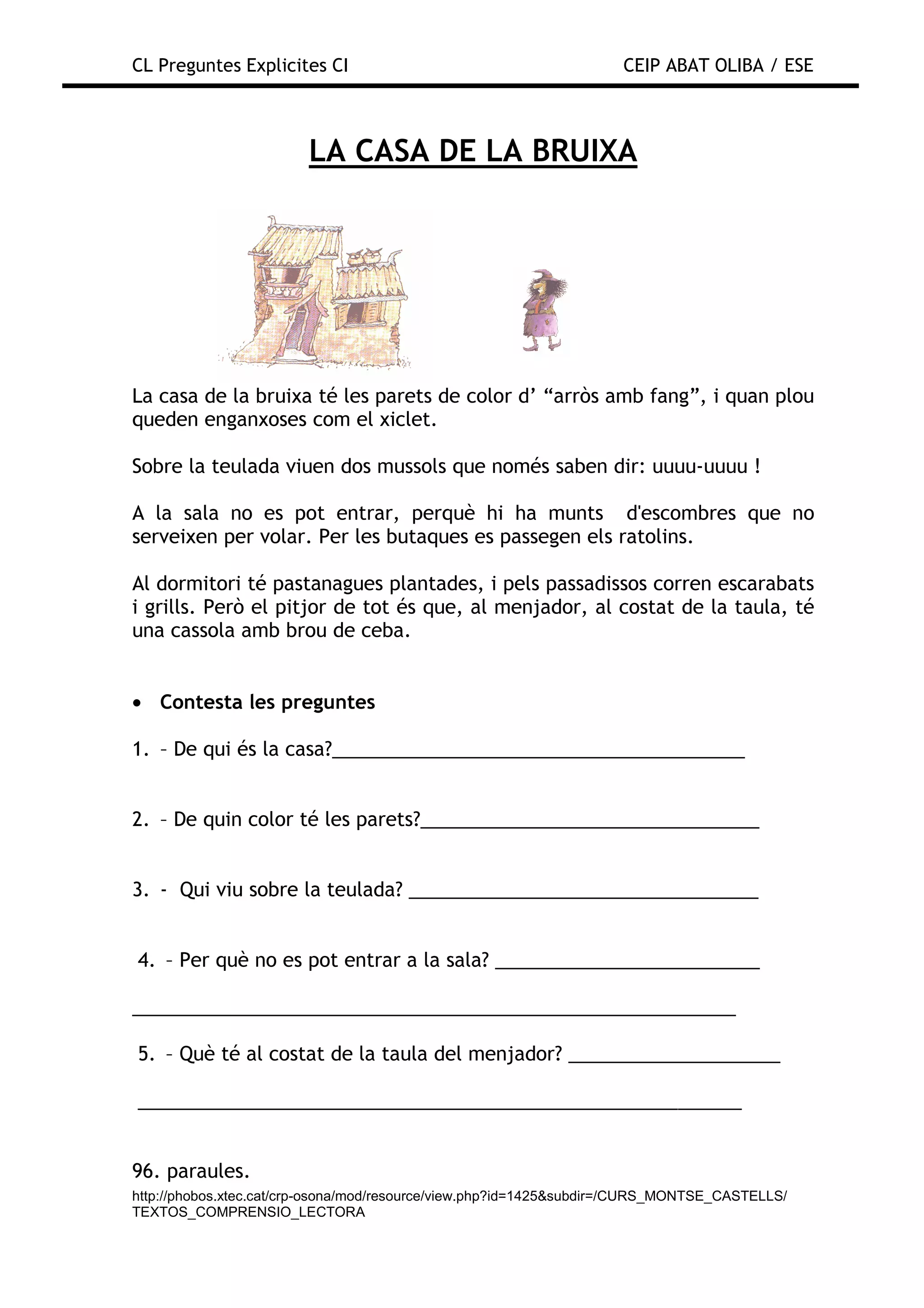 CL Preguntes Explicites CI                                           CEIP ABAT OLIBA / ESE



                        LA CASA DE LA BRUIXA




La casa de la bruixa té les parets de color d’ “arròs amb fang”, i quan plou
queden enganxoses com el xiclet.

Sobre la teulada viuen dos mussols que només saben dir: uuuu-uuuu !

A la sala no es pot entrar, perquè hi ha munts d'escombres que no
serveixen per volar. Per les butaques es passegen els ratolins.

Al dormitori té pastanagues plantades, i pels passadissos corren escarabats
i grills. Però el pitjor de tot és que, al menjador, al costat de la taula, té
una cassola amb brou de ceba.


• Contesta les preguntes

1. – De qui és la casa?_______________________________________


2. – De quin color té les parets?________________________________


3. - Qui viu sobre la teulada? _________________________________


4. – Per què no es pot entrar a la sala? _________________________

_________________________________________________________

5. – Què té al costat de la taula del menjador? ____________________

_________________________________________________________


96. paraules.
http://phobos.xtec.cat/crp-osona/mod/resource/view.php?id=1425&subdir=/CURS_MONTSE_CASTELLS/
TEXTOS_COMPRENSIO_LECTORA
 
