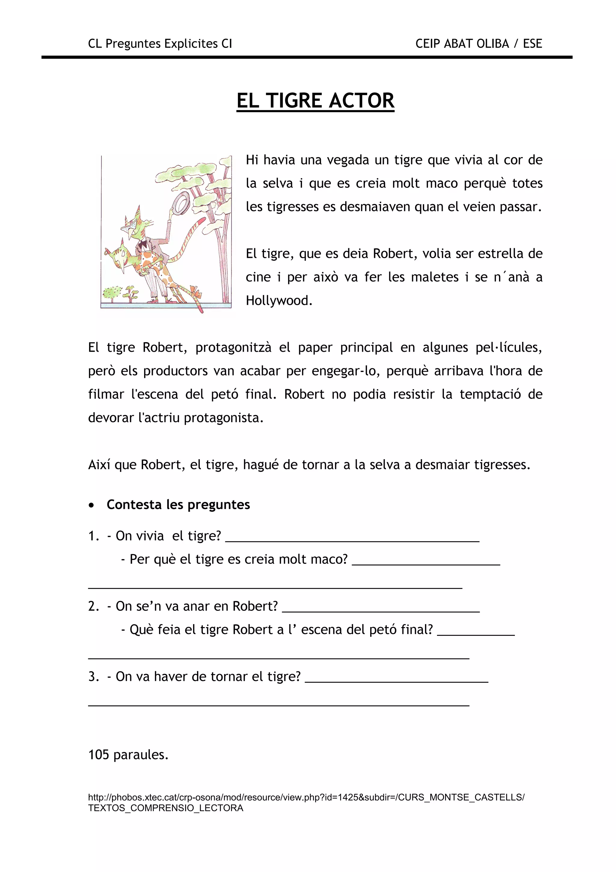 CL Preguntes Explicites CI                                           CEIP ABAT OLIBA / ESE



                               EL TIGRE ACTOR

                                 Hi havia una vegada un tigre que vivia al cor de
                                 la selva i que es creia molt maco perquè totes
                                 les tigresses es desmaiaven quan el veien passar.


                                 El tigre, que es deia Robert, volia ser estrella de
                                 cine i per això va fer les maletes i se n´anà a
                                 Hollywood.


El tigre Robert, protagonitzà el paper principal en algunes pel—lícules,
però els productors van acabar per engegar-lo, perquè arribava l'hora de
filmar l'escena del petó final. Robert no podia resistir la temptació de
devorar l'actriu protagonista.


Així que Robert, el tigre, hagué de tornar a la selva a desmaiar tigresses.

• Contesta les preguntes

1. - On vivia el tigre? ____________________________________
      - Per què el tigre es creia molt maco? _____________________
_____________________________________________________
2. - On se’n va anar en Robert? ____________________________
      - Què feia el tigre Robert a l’ escena del petó final? ___________
______________________________________________________
3. - On va haver de tornar el tigre? __________________________
______________________________________________________



105 paraules.


http://phobos.xtec.cat/crp-osona/mod/resource/view.php?id=1425&subdir=/CURS_MONTSE_CASTELLS/
TEXTOS_COMPRENSIO_LECTORA
 
