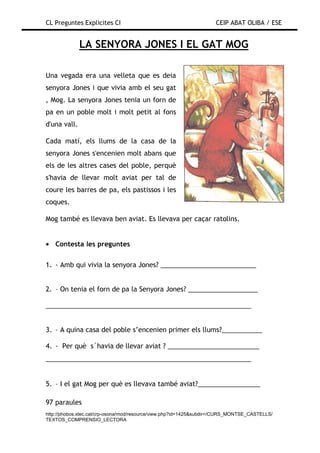 CL Preguntes Explicites CI                                           CEIP ABAT OLIBA / ESE


              LA SENYORA JONES I EL GAT MOG

Una vegada era una velleta que es deia
senyora Jones i que vivia amb el seu gat
, Mog. La senyora Jones tenia un forn de
pa en un poble molt i molt petit al fons
d'una vall.

Cada matí, els llums de la casa de la
senyora Jones s'encenien molt abans que
els de les altres cases del poble, perquè
s'havia de llevar molt aviat per tal de
coure les barres de pa, els pastissos i les
coques.

Mog també es llevava ben aviat. Es llevava per caçar ratolins.


• Contesta les preguntes

1. - Amb qui vivia la senyora Jones? __________________________


2. – On tenia el forn de pa la Senyora Jones? ___________________

________________________________________________________


3. – A quina casa del poble s’encenien primer els llums?___________

4. - Per què s´havia de llevar aviat ? _________________________
________________________________________________________


5. – I el gat Mog per què es llevava també aviat?_________________

97 paraules
http://phobos.xtec.cat/crp-osona/mod/resource/view.php?id=1425&subdir=/CURS_MONTSE_CASTELLS/
TEXTOS_COMPRENSIO_LECTORA
 