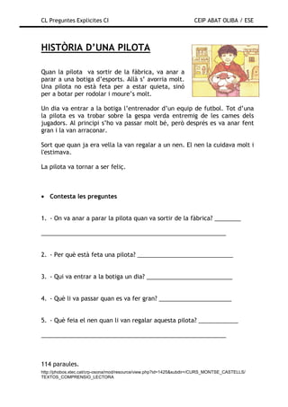 CL Preguntes Explicites CI                                           CEIP ABAT OLIBA / ESE



HISTÒRIA D’UNA PILOTA

Quan la pilota va sortir de la fàbrica, va anar a
parar a una botiga d’esports. Allà s’ avorria molt.
Una pilota no està feta per a estar quieta, sinó
per a botar per rodolar i moure’s molt.

Un dia va entrar a la botiga l’entrenador d’un equip de futbol. Tot d’una
la pilota es va trobar sobre la gespa verda entremig de les cames dels
jugadors. Al principi s’ho va passar molt bé, però després es va anar fent
gran i la van arraconar.

Sort que quan ja era vella la van regalar a un nen. El nen la cuidava molt i
l'estimava.

La pilota va tornar a ser feliç.



• Contesta les preguntes


1. - On va anar a parar la pilota quan va sortir de la fàbrica? ________

________________________________________________________


2. - Per què està feta una pilota? _____________________________


3. - Qui va entrar a la botiga un dia? __________________________


4. - Què li va passar quan es va fer gran? ______________________


5. - Què feia el nen quan li van regalar aquesta pilota? ____________

________________________________________________________



114 paraules.
http://phobos.xtec.cat/crp-osona/mod/resource/view.php?id=1425&subdir=/CURS_MONTSE_CASTELLS/
TEXTOS_COMPRENSIO_LECTORA
 