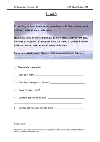 CL Preguntes Explicites CI                                           CEIP ABAT OLIBA / ESE


                                        EL MAR


El mar és grandíssim i molt fondo; no se li veu la fi. Sobre el mar, el sol
es lleva i, sobre el mar el sol es pon.


Quan no fa vent, el mar és blau i pla. El mar s’arruga quan el vent bufa.
Les ones s’ aixequen i s’ empaiten l’una a l’ altra. S’ ajunten i xoquen
i, del xoc, en surt una cascada d’ escuma i de plata.


Llavors els vaixells pugen i baixen entre ones com si fossin joguines.




• Contesta les preguntes


1. - Com és el mar? ___________________________________________


2. - Com és el mar quan no fa vent? ______________________________


3. - Quan s'arruga el mar? ______________________________________


4. - Que surt del xoc de les ones? ________________________________

___________________________________________________________

5. - Què fan els vaixells entre les ones? ___________________________

_______________________________________________________



85 paraules.

http://phobos.xtec.cat/crp-osona/mod/resource/view.php?id=1425&subdir=/CURS_MONTSE_CASTELLS/
TEXTOS_COMPRENSIO_LECTORA
 