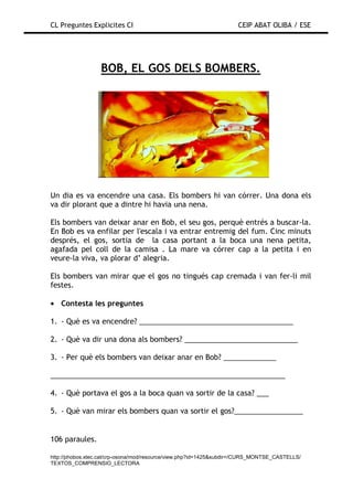CL Preguntes Explicites CI                                           CEIP ABAT OLIBA / ESE




                  BOB, EL GOS DELS BOMBERS.




Un dia es va encendre una casa. Els bombers hi van córrer. Una dona els
va dir plorant que a dintre hi havia una nena.

Els bombers van deixar anar en Bob, el seu gos, perquè entrés a buscar-la.
En Bob es va enfilar per l'escala i va entrar entremig del fum. Cinc minuts
després, el gos, sortia de la casa portant a la boca una nena petita,
agafada pel coll de la camisa . La mare va córrer cap a la petita i en
veure-la viva, va plorar d’ alegria.

Els bombers van mirar que el gos no tingués cap cremada i van fer-li mil
festes.

• Contesta les preguntes

1. - Què es va encendre? ______________________________________

2. - Què va dir una dona als bombers? ____________________________

3. - Per què els bombers van deixar anar en Bob? _____________

__________________________________________________________

4. - Què portava el gos a la boca quan va sortir de la casa? ___

5. - Què van mirar els bombers quan va sortir el gos?_________________


106 paraules.

http://phobos.xtec.cat/crp-osona/mod/resource/view.php?id=1425&subdir=/CURS_MONTSE_CASTELLS/
TEXTOS_COMPRENSIO_LECTORA
 