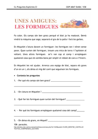 CL Preguntes Explicites CI                                           CEIP ABAT OLIBA / ESE




Fa calor. Els camps són ben grocs perquè el blat ja ha madurat. Demà
vindrà la màquina que sega; separarà el gra de la palla i farà les garbes.


En Miquelet s’atura davant un formiguer: les formigues van i vénen sense
parar. Quan surten del formiguer, treuen una mica de terra i l’apiloten al
voltant. Unes altres formigues               se’n van cap al camp i arrepleguen
qualsevol cosa que els sembla bona per omplir el rebost de cara a l’hivern.


En Miquelet les vol ajudar. Arrenca una espiga de blat, separa els grans
d’un en un i, els deixa al mig del camí que segueixen les formigues.

• Contesta les preguntes

1. - Per què els camps són ben grocs? ____________________________

___________________________________________________________

2. - On s'atura en Miquelet ? ____________________________________


3. - Què fan les formigues quan surten del formiguer? ________________

___________________________________________________________

4. - Per què les formigues arrepleguen qualsevol cosa del camp?_______

___________________________________________________________

5. - On deixa els grans, en Miquel? _______________________________
106 paraules.
http://phobos.xtec.cat/crp-osona/mod/resource/view.php?id=1425&subdir=/CURS_MONTSE_CASTELLS/
TEXTOS_COMPRENSIO_LECTORA
 