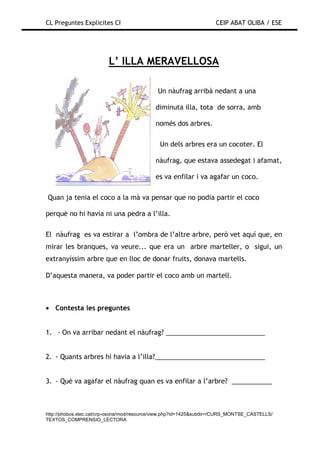 CL Preguntes Explicites CI                                           CEIP ABAT OLIBA / ESE




                         L’ ILLA MERAVELLOSA

                                             Un nàufrag arribà nedant a una

                                            diminuta illa, tota de sorra, amb

                                            només dos arbres.

                                              Un dels arbres era un cocoter. El

                                            nàufrag, que estava assedegat i afamat,

                                            es va enfilar i va agafar un coco.

Quan ja tenia el coco a la mà va pensar que no podia partir el coco

perquè no hi havia ni una pedra a l’illa.

El nàufrag es va estirar a l’ombra de l’altre arbre, però vet aquí que, en
mirar les branques, va veure... que era un arbre marteller, o sigui, un
extranyíssim arbre que en lloc de donar fruits, donava martells.

D’aquesta manera, va poder partir el coco amb un martell.



• Contesta les preguntes


1. - On va arribar nedant el nàufrag? ___________________________


2. - Quants arbres hi havia a l’illa?______________________________


3. - Què va agafar el nàufrag quan es va enfilar a l’arbre? ___________



http://phobos.xtec.cat/crp-osona/mod/resource/view.php?id=1425&subdir=/CURS_MONTSE_CASTELLS/
TEXTOS_COMPRENSIO_LECTORA
 