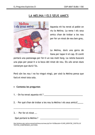 CL Preguntes Explicites CI                                           CEIP ABAT OLIBA / ESE



                    LA MELINA I ELS SEUS AMICS


                                                 Aquesta nit ha nevat al poble on
                                                 viu la Melina. La nena i els seus
                                                 amics s'han de trobar a les nou
                                                 per fer un ninot de neu ben gros.




                                                 La Melina, durà una gorra de
                                                 llana per tapar-li el cap. El conill
portarà una pastanaga per fer-li un nas molt llarg. La rateta buscarà
una pipa per posar-li a la boca del ninot de neu. Els ulls seran dues
castanyes que durà l’ós.


Però són les nou i no ha vingut ningú, per això la Melina pensa que
farà el ninot tota sola.



• Contesta les preguntes


1. – On ha nevat aquesta nit ? _________________________________


2. – Per què s'han de trobar a les nou la Melina i els seus amics?_____

_________________________________________________________

3. - Per fer el ninot ...

 Què portarà la Melina ? _________________________________

http://phobos.xtec.cat/crp-osona/mod/resource/view.php?id=1425&subdir=/CURS_MONTSE_CASTELLS/
TEXTOS_COMPRENSIO_LECTORA
 