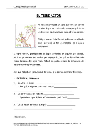 CL Preguntes Explicites CI                                           CEIP ABAT OLIBA / ESE



                               EL TIGRE ACTOR

                                 Hi havia una vegada un tigre que vivia al cor de
                                 la selva i que es creia molt maco perquè totes
                                 les tigresses es desmaiaven quan el veien passar.


                                 El tigre, que es deia Robert, volia ser estrella de
                                 cine i per això va fer les maletes i se n´anà a
                                 Hollywood.


El tigre Robert, protagonitzà el paper principal en algunes pel—lícules,
però els productors van acabar per engegar-lo, perquè arribava l'hora de
filmar l'escena del petó final. Robert no podia resistir la temptació de
devorar l'actriu protagonista.


Així que Robert, el tigre, hagué de tornar a la selva a desmaiar tigresses.

• Contesta les preguntes

1. - On vivia el tigre? ____________________________________
      - Per què el tigre es creia molt maco? _____________________
_____________________________________________________
2. - On se’n va anar en Robert? ____________________________
      - Què feia el tigre Robert a l’ escena del petó final? ___________
______________________________________________________
3. - On va haver de tornar el tigre? __________________________
______________________________________________________



105 paraules.


http://phobos.xtec.cat/crp-osona/mod/resource/view.php?id=1425&subdir=/CURS_MONTSE_CASTELLS/
TEXTOS_COMPRENSIO_LECTORA
 