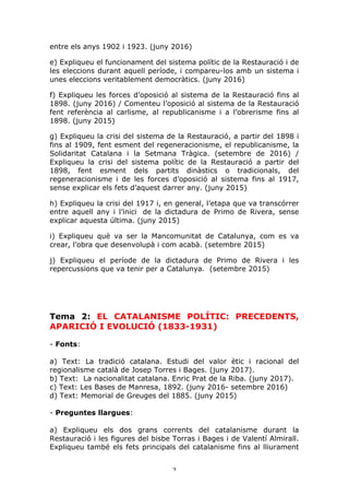 2	
entre els anys 1902 i 1923. (juny 2016)
e) Expliqueu el funcionament del sistema polític de la Restauració i de
les eleccions durant aquell període, i compareu-los amb un sistema i
unes eleccions veritablement democràtics. (juny 2016)
f) Expliqueu les forces d’oposició al sistema de la Restauració fins al
1898. (juny 2016) / Comenteu l’oposició al sistema de la Restauració
fent referència al carlisme, al republicanisme i a l’obrerisme fins al
1898. (juny 2015)
g) Expliqueu la crisi del sistema de la Restauració, a partir del 1898 i
fins al 1909, fent esment del regeneracionisme, el republicanisme, la
Solidaritat Catalana i la Setmana Tràgica. (setembre de 2016) /
Expliqueu la crisi del sistema polític de la Restauració a partir del
1898, fent esment dels partits dinàstics o tradicionals, del
regeneracionisme i de les forces d’oposició al sistema fins al 1917,
sense explicar els fets d’aquest darrer any. (juny 2015)
h) Expliqueu la crisi del 1917 i, en general, l’etapa que va transcórrer
entre aquell any i l’inici de la dictadura de Primo de Rivera, sense
explicar aquesta última. (juny 2015)
i) Expliqueu què va ser la Mancomunitat de Catalunya, com es va
crear, l’obra que desenvolupà i com acabà. (setembre 2015)
j) Expliqueu el període de la dictadura de Primo de Rivera i les
repercussions que va tenir per a Catalunya. (setembre 2015)
Tema 2: EL CATALANISME POLÍTIC: PRECEDENTS,
APARICIÓ I EVOLUCIÓ (1833-1931)
- Fonts:
a) Text: La tradició catalana. Estudi del valor ètic i racional del
regionalisme català de Josep Torres i Bages. (juny 2017).
b) Text: La nacionalitat catalana. Enric Prat de la Riba. (juny 2017).
c) Text: Les Bases de Manresa, 1892. (juny 2016- setembre 2016)
d) Text: Memorial de Greuges del 1885. (juny 2015)
- Preguntes llargues:
a) Expliqueu els dos grans corrents del catalanisme durant la
Restauració i les figures del bisbe Torras i Bages i de Valentí Almirall.
Expliqueu també els fets principals del catalanisme fins al lliurament
 