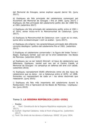 3	
del Memorial de Greuges, sense explicar aquest darrer fet. (juny
2017).
b) Expliqueu els fets principals del catalanisme començant pel
lliurament del Memorial de Greuges i fins al 1900. (juny 2017) /
Expliqueu els fets principals del catalanisme polític des del 1880 fins
al 1901 (setembre 2017)
c) Expliqueu els fets principals del catalanisme polític entre el 1901 i
el 1914, sense inclou-re-hi la Mancomunitat de Catalunya. (juny
2017).
d) Expliqueu la Mancomunitat de Catalunya: com i quan es va crear,
quina obra va desenvolupar i com va acabar. (juny 2017).
e) Expliqueu els orígens i les característiques principals dels diferents
corrents ideològics i polítics del catalanisme fins al 1901. (setembre
2017)
f) Expliqueu el catalanisme conservador i la figura del bisbe Torras i
Bages. Expliqueu també què van ser la Unió Catalanista i les Bases
de Manresa. (setembre 2016)
g) Expliqueu qui va ser Valentí Almirall i el tipus de catalanisme que
defensava. Expliqueu també què van ser el Centre Català, el
Memorial de Greuges i la campanya en defensa del dret civil català.
(setembre 2016)
h) Expliqueu raonadament DUES diferències entre els dos tipus de
catalanisme que es dona- ren a Catalunya entre el 1876 i el 1898.
Esmenteu un representant de cada un i les obres doctrinals que
redactaren. (juny 2015)
i) Expliqueu els fets més importants del catalanisme durant la
Restauració i fins a l’aprovació de les Bases de Manresa, i expliqueu-
les. (juny 2015)
Tema 3. LA SEGONA REPÚBLICA (1931-1936)
- Fonts:
a) Text: Constitució de la Segona República espanyola. (juny
2017).
b) Cartell: Dignitat Catalana. Vota el front d’esquerres. (setembre
2017)
c) Text: Els drets de les dones a Catalunya. DOGC 19 juny 1934.
 