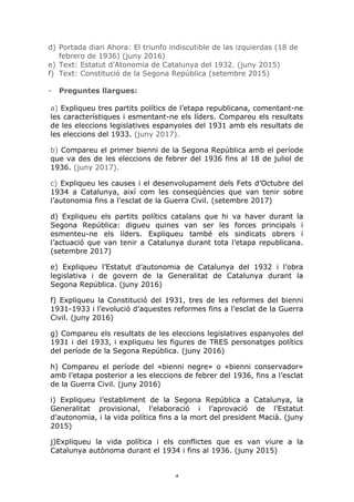 4	
d) Portada diari Ahora: El triunfo indiscutible de las izquierdas (18 de
febrero de 1936) (juny 2016)
e) Text: Estatut d’Atonomia de Catalunya del 1932. (juny 2015)
f) Text: Constitució de la Segona República (setembre 2015)
- Preguntes llargues:
a) Expliqueu tres partits polítics de l’etapa republicana, comentant-ne
les característiques i esmentant-ne els líders. Compareu els resultats
de les eleccions legislatives espanyoles del 1931 amb els resultats de
les eleccions del 1933. (juny 2017).
b) Compareu el primer bienni de la Segona República amb el període
que va des de les eleccions de febrer del 1936 fins al 18 de juliol de
1936. (juny 2017).
c) Expliqueu les causes i el desenvolupament dels Fets d’Octubre del
1934 a Catalunya, així com les conseqüències que van tenir sobre
l’autonomia fins a l’esclat de la Guerra Civil. (setembre 2017)
d) Expliqueu els partits polítics catalans que hi va haver durant la
Segona República: digueu quines van ser les forces principals i
esmenteu-ne els líders. Expliqueu també els sindicats obrers i
l’actuació que van tenir a Catalunya durant tota l’etapa republicana.
(setembre 2017)
e) Expliqueu l’Estatut d’autonomia de Catalunya del 1932 i l’obra
legislativa i de govern de la Generalitat de Catalunya durant la
Segona República. (juny 2016)
f) Expliqueu la Constitució del 1931, tres de les reformes del bienni
1931-1933 i l’evolució d’aquestes reformes fins a l’esclat de la Guerra
Civil. (juny 2016)
g) Compareu els resultats de les eleccions legislatives espanyoles del
1931 i del 1933, i expliqueu les figures de TRES personatges polítics
del període de la Segona República. (juny 2016)
h) Compareu el període del «bienni negre» o «bienni conservador»
amb l’etapa posterior a les eleccions de febrer del 1936, fins a l’esclat
de la Guerra Civil. (juny 2016)
i) Expliqueu l’establiment de la Segona República a Catalunya, la
Generalitat provisional, l’elaboració i l’aprovació de l’Estatut
d’autonomia, i la vida política fins a la mort del president Macià. (juny
2015)
j)Expliqueu la vida política i els conflictes que es van viure a la
Catalunya autònoma durant el 1934 i fins al 1936. (juny 2015)
 
