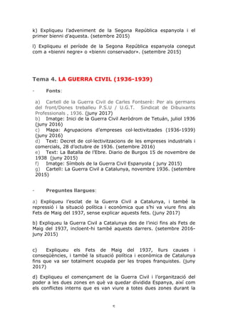 5	
k) Expliqueu l’adveniment de la Segona República espanyola i el
primer bienni d’aquesta. (setembre 2015)
l) Expliqueu el període de la Segona República espanyola conegut
com a «bienni negre» o «bienni conservador». (setembre 2015)
Tema 4. LA GUERRA CIVIL (1936-1939)
- Fonts:
a) Cartell de la Guerra Civil de Carles Fontserè: Per als germans
del front/Dones treballeu P.S.U / U.G.T. Sindicat de Dibuixants
Professionals , 1936. (juny 2017)
b) Imatge: Inici de la Guerra Civil Aeròdrom de Tetuán, juliol 1936
(juny 2016)
c) Mapa: Agrupacions d’empreses col·lectivitzades (1936-1939)
(juny 2016)
d) Text: Decret de col·lectivitzacions de les empreses industrials i
comercials, 28 d’octubre de 1936. (setembre 2016)
e) Text: La Batalla de l’Ebre. Diario de Burgos 15 de novembre de
1938 (juny 2015)
f) Imatge: Símbols de la Guerra Civil Espanyola ( juny 2015)
g) Cartell: La Guerra Civil a Catalunya, novembre 1936. (setembre
2015)
- Preguntes llargues:
a) Expliqueu l’esclat de la Guerra Civil a Catalunya, i també la
repressió i la situació política i econòmica que s’hi va viure fins als
Fets de Maig del 1937, sense explicar aquests fets. (juny 2017)
b) Expliqueu la Guerra Civil a Catalunya des de l’inici fins als Fets de
Maig del 1937, incloent-hi també aquests darrers. (setembre 2016-
juny 2015)
c) Expliqueu els Fets de Maig del 1937, llurs causes i
conseqüències, i també la situació política i econòmica de Catalunya
fins que va ser totalment ocupada per les tropes franquistes. (juny
2017)
d) Expliqueu el començament de la Guerra Civil i l’organització del
poder a les dues zones en què va quedar dividida Espanya, així com
els conflictes interns que es van viure a totes dues zones durant la
 