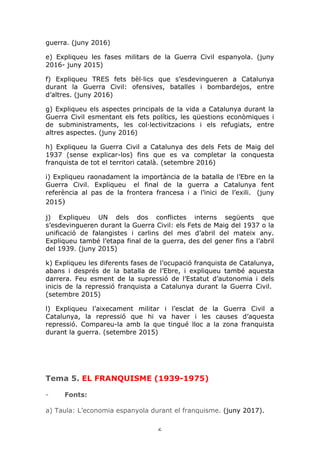 6	
guerra. (juny 2016)
e) Expliqueu les fases militars de la Guerra Civil espanyola. (juny
2016- juny 2015)
f) Expliqueu TRES fets bèl·lics que s’esdevingueren a Catalunya
durant la Guerra Civil: ofensives, batalles i bombardejos, entre
d’altres. (juny 2016)
g) Expliqueu els aspectes principals de la vida a Catalunya durant la
Guerra Civil esmentant els fets polítics, les qüestions econòmiques i
de subministraments, les col·lectivitzacions i els refugiats, entre
altres aspectes. (juny 2016)
h) Expliqueu la Guerra Civil a Catalunya des dels Fets de Maig del
1937 (sense explicar-los) fins que es va completar la conquesta
franquista de tot el territori català. (setembre 2016)
i) Expliqueu raonadament la importància de la batalla de l’Ebre en la
Guerra Civil. Expliqueu el final de la guerra a Catalunya fent
referència al pas de la frontera francesa i a l’inici de l’exili. (juny
2015)
j) Expliqueu UN dels dos conflictes interns següents que
s’esdevingueren durant la Guerra Civil: els Fets de Maig del 1937 o la
unificació de falangistes i carlins del mes d’abril del mateix any.
Expliqueu també l’etapa final de la guerra, des del gener fins a l’abril
del 1939. (juny 2015)
k) Expliqueu les diferents fases de l’ocupació franquista de Catalunya,
abans i després de la batalla de l’Ebre, i expliqueu també aquesta
darrera. Feu esment de la supressió de l’Estatut d’autonomia i dels
inicis de la repressió franquista a Catalunya durant la Guerra Civil.
(setembre 2015)
l) Expliqueu l’aixecament militar i l’esclat de la Guerra Civil a
Catalunya, la repressió que hi va haver i les causes d’aquesta
repressió. Compareu-la amb la que tingué lloc a la zona franquista
durant la guerra. (setembre 2015)
Tema 5. EL FRANQUISME (1939-1975)
- Fonts:
a) Taula: L’economia espanyola durant el franquisme. (juny 2017).
 