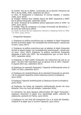 7	
b) Cartell: Dia de la Madre, Juventudes de la Sección Femenina de
FET y de las JONS, 1945. (setembre de 2017)
c) Text: El franquisme a Catalunya. El Correo Catalán, 7 octubre
1939. (juny 2016)
d) Imatge: Antonio Ruiz Villalba obrero de SEAT assassinat a SEAT
per la policia franquista. (setembre 2016)
d) Taula: Evolució de la població activa espanyola entre el 1940 i el
1975. (juny 2015)
f) Imatge: Misa de campanya a la plaça Universitat de Barcelona, 7
de març de 1939 (juny 2015)
g) Taula: Evolució de les migracions interiors a Espanya entre el 1961
i el 1970. (juny 2015)
- Preguntes llargues:
a) Expliqueu la política econòmica que va adoptar el règim franquista
durant la primera etapa i les conseqüències econòmiques i socials que
va tenir. (juny 2017)
b) Expliqueu la política econòmica que va adoptar el règim franquista
durant la segona etapa i les conseqüències econòmiques i socials que
va tenir. (juny 2017) Expliqueu la política econòmica franquista
adoptada a partir del 1959 i les conseqüències que va tenir fins al
1973. (setembre 2016)
c) Expliqueu el règim polític franquista, les institucions de què es va
dotar i les lleis més importants que va aprovar fins al 1947, incloent-
hi aquest últim any. (setembre 2017)
d) Expliqueu la repressió franquista i l’oposició antifranquista entre el
1939 i el 1953. (setembre 2017)
e) Expliqueu les característiques de la repressió franquista en general
i de la repressió específica contra Catalunya durant la dictadura.
(juny 2016)
f) Expliqueu l’oposició antifranquista a Catalunya durant la dictadura.
(juny 2016)
g) Expliqueu les lluites de l’oposició antifranquista durant els anys
seixanta i fins a la mort del dictador. (setembre 2016)
h) Compareu les dues èpoques diferenciades del règim franquista i
expliqueu breument el paper d’un personatge polític rellevant de
cadascuna, excloent-ne Franco. (juny 2015)
i) Expliqueu la crisi final del franquisme fins a la mort del dictador,
incloent-hi el paper que hi va tenir l’oposició. (juny 2015)
 