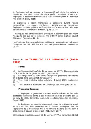 8	
j) Expliqueu què va suposar la implantació del règim franquista a
Catalunya des dels punts de vista polític, econòmic i cultural.
Expliqueu la repressió franquista i la lluita antifranquista a Catalunya
fins al 1959. (juny 2015)
k) Expliqueu el règim franquista a Catalunya durant l’etapa
desarrollista i els canvis econòmics i socials que va comportar.
Expliqueu la lluita política antifranquista a Catalunya des dels anys
seixanta fins a la mort del dictador. (juny 2015)
l) Expliqueu les característiques polítiques i econòmiques del règim
franquista des que es va instaurar fins al 1959, sense explicar aquest
últim any. (setembre 2015)
m) Expliqueu les característiques polítiques i econòmiques del règim
franquista des del 1959 fins a la mort del general Franco. (setembre
2015)
Tema 6. LA TRANSICIÓ I LA DEMOCRÀCIA (1975-
1986)
- Fonts:
a) La Vanguardia Española, 26 de gener de 1977): Els assassinats
d’Atocha del 24 de gener de 1977. (juny 2017).
b) La Vanguardia 23 -10-1977: Imatge del president Tarradellas
en el balcó de la Generalitat de Catalunya.
c) Text: Llei orgànica sobre educació 4 juliol 1985. (setembre
2017)
d) Text: Estatut d’autonomia de Catalunya del 1979 (juny 2016)
- Preguntes llargues:
a) Expliqueu la gestió del president Adolfo Suárez i els fets més
destacats ocorreguts entre el seu nomenament i les eleccions del 15
de juny de 1977. Comenteu també els resultats d’aquestes eleccions.
(juny 2017)
b) Expliqueu les característiques principals de la Constitució del
1978 i els fets més destacats de la política espanyola, des de
l’aprovació de la Constitució fins a la dimissió d’Adolfo Suárez com a
president del Govern el gener del 1981. (juny 2017).
c) Expliqueu les eleccions del 15 de juny de 1977 al conjunt de l’Estat
 