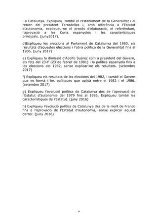 9	
i a Catalunya. Expliqueu també el restabliment de la Generalitat i el
retorn del president Tarradellas i, amb referència a l’Estatut
d’autonomia, expliqueu-ne el procés d’elaboració, el referèndum,
l’aprovació a les Corts espanyoles i les característiques
principals. (juny2017).
d)Expliqueu les eleccions al Parlament de Catalunya del 1980, els
resultats d’aquestes eleccions i l’obra política de la Generalitat fins al
1986. (juny 2017)
e) Expliqueu la dimissió d’Adolfo Suárez com a president del Govern,
els fets del 23-F (23 de febrer de 1981) i la política espanyola fins a
les eleccions del 1982, sense explicar-ne els resultats. (setembre
2017)
f) Expliqueu els resultats de les eleccions del 1982, i també el Govern
que es formà i les polítiques que aplicà entre el 1982 i el 1986.
(setembre 2017)
g) Expliqueu l’evolució política de Catalunya des de l’aprovació de
l’Estatut d’autonomia del 1979 fins al 1986. Expliqueu també les
característiques de l’Estatut. (juny 2016)
h) Expliqueu l’evolució política de Catalunya des de la mort de Franco
fins a l’aprovació de l’Estatut d’autonomia, sense explicar aquest
darrer. (juny 2016)
 