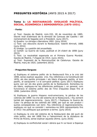1	
PREGUNTES HISTÒRIA (ANYS 2015 A 2017)
Tema 1: LA RESTAURACIÓ: EVOLUCIÓ POLÍTICA,
SOCIAL, ECONÒMICA I DEMOGRÀFICA (1875-1931)
- Fonts:
a) Text: Gaceta de Madrid, núm.332, 28 de novembre de 1885.
Decret reial d’admissió de la dimissió de Canovas del Castillo i del
nomenament de Sagasta com a President. (juny 2017).
b) Quadre: La càrrega o Barcelona 1902. (juny 2016)
c) Text: Les eleccions durant la Restauració. Valentí Almirall, 1886
(juny 2016)
d) Imatge: La cuestión del encasillado.
e) Cartell: La Guerra de Cuba, publicat el 24 d’abril de 1898 (juny
2015)
f) Text: La neutralitat espanyola en el Primera Guerra Mundial.
Gaceta de Madrid, 7 d’agost de 1914. (juny 2015).
g) Text: Supressió de la Mancomunitat de Catalunya. Gaceta de
Madrid, març de 1925. (setembre 2015)
- Preguntes llargues:
a) Expliqueu el sistema polític de la Restauració fins a la crisi del
1898, sense explicar aquesta crisi. Feu referència a la Constitució del
1876, als dos partits principals i als líders d’aquests partits, al torn
pacífic, al caciquisme i a la corrupció política. (juny 2017) Expliqueu
quins van ser els dos grans partits de la Restauració. Esmenteu-ne
els líders, expliqueu-ne les diferències polítiques i, en general, com
funcionava el sistema polític des de l’inici d’aquesta etapa fins al
1898. (setembre 2016)
b) Expliqueu la guerra Hispano nord-americana, la pèrdua de les
colònies del 1898 i la crisi del sistema de la Restauració, i feu esment
també del regeneracionisme. (juny 2017) / Expliqueu la Guerra de
Cuba i la pèrdua de les colònies del 1898, per què es van produir i
quines conseqüències van tenir. Feu referència al regeneracionisme,
expliqueu en què va consistir i esmenteu-ne DOS representants fins
al 1912 i les polítiques que portaren a terme. (juny 2015)
c) Expliqueu la crisi del sistema de la Restauració des del punt de
vista polític, des del 1898 fins a l’adveniment de la dictadura de
Primo de Rivera, sense explicar aquesta última. (juny 2016)
d) Expliqueu la conflictivitat social i obrera que hi va haver a Espanya
 