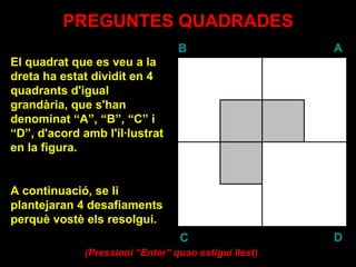 PREGUNTES QUADRADES El quadrat que es veu a la dreta ha estat dividit en 4 quadrants d'igual grandària, que s'han denominat “A”, “B”, “C” i “D”, d'acord amb l'il·lustrat en la figura. A continuació, se li plantejaran 4 desafiaments perquè vostè els resolgui. ( Pressioni “Enter” quan estigui llest ) B A D C 