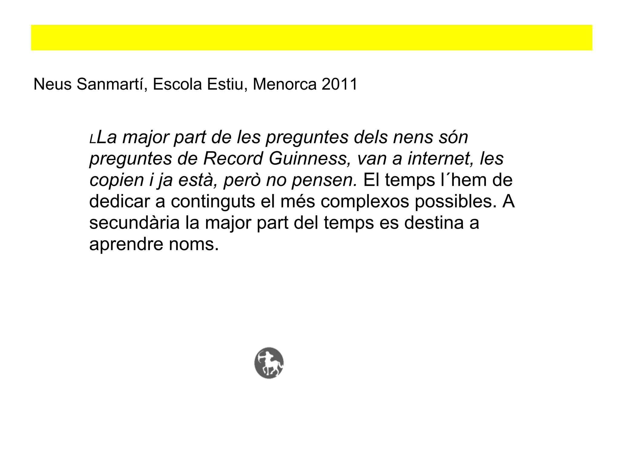 Neus Sanmartí, Escola Estiu, Menorca 2011


       LLa major part de les preguntes dels nens són
       preguntes de Record Guinness, van a internet, les
       copien i ja està, però no pensen. El temps l´hem de
       dedicar a continguts el més complexos possibles. A
       secundària la major part del temps es destina a
       aprendre noms.
 