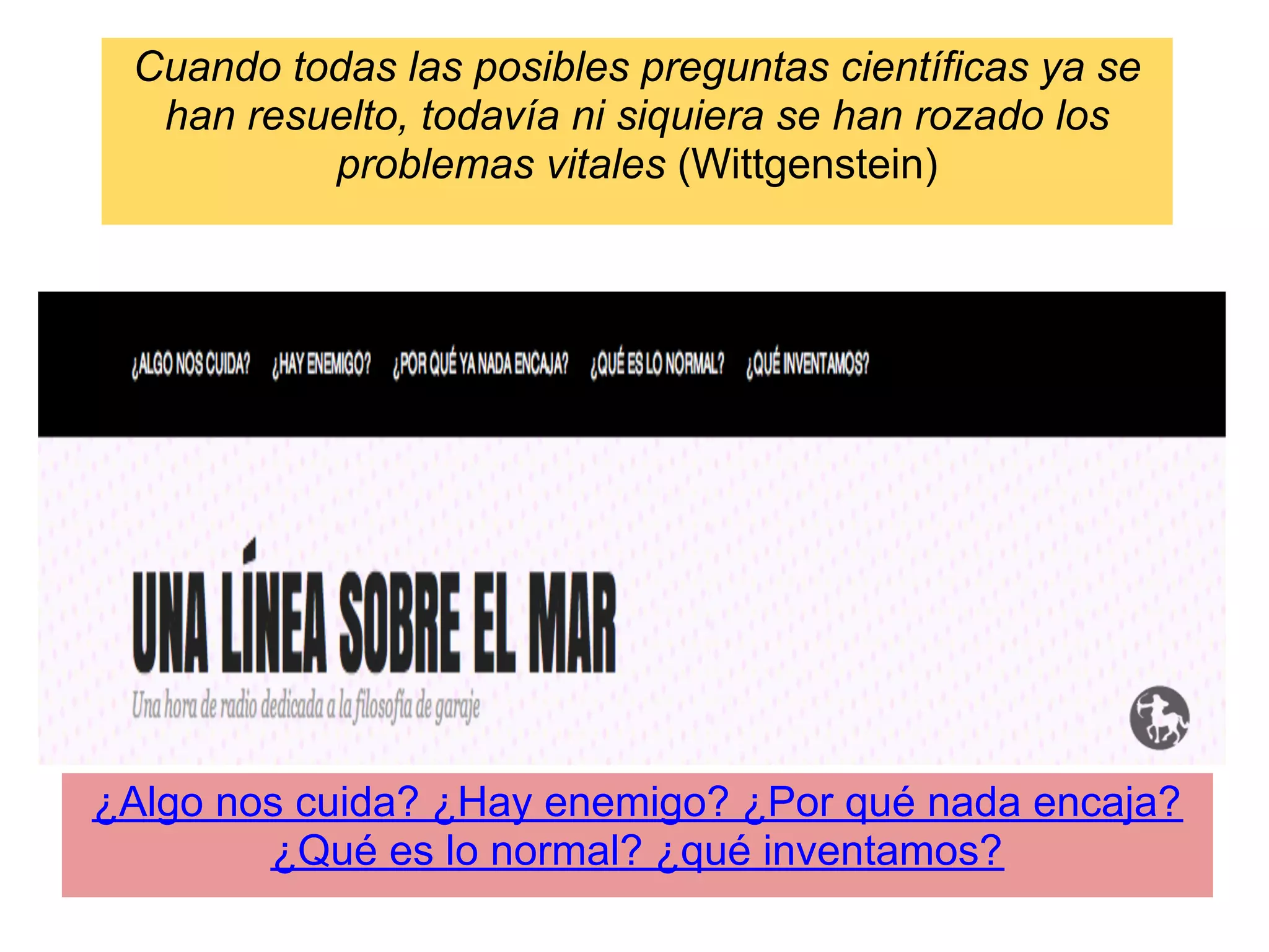 Cuando todas las posibles preguntas científicas ya se
  han resuelto, todavía ni siquiera se han rozado los
          problemas vitales (Wittgenstein)




¿Algo nos cuida? ¿Hay enemigo? ¿Por qué nada encaja?
        ¿Qué es lo normal? ¿qué inventamos?
 