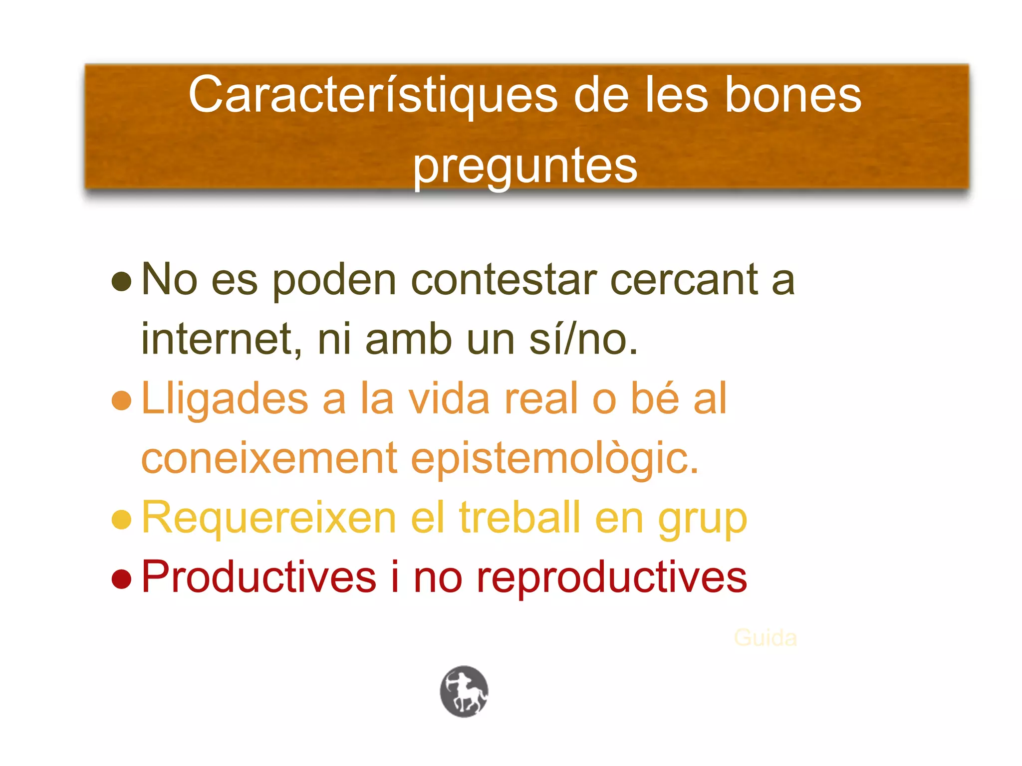Característiques de les bones
             preguntes

● No es poden contestar cercant a
  internet, ni amb un sí/no.
● Lligades a la vida real o bé al
  coneixement epistemològic.
● Requereixen el treball en grup
● Productives i no reproductives
                             Guida
 