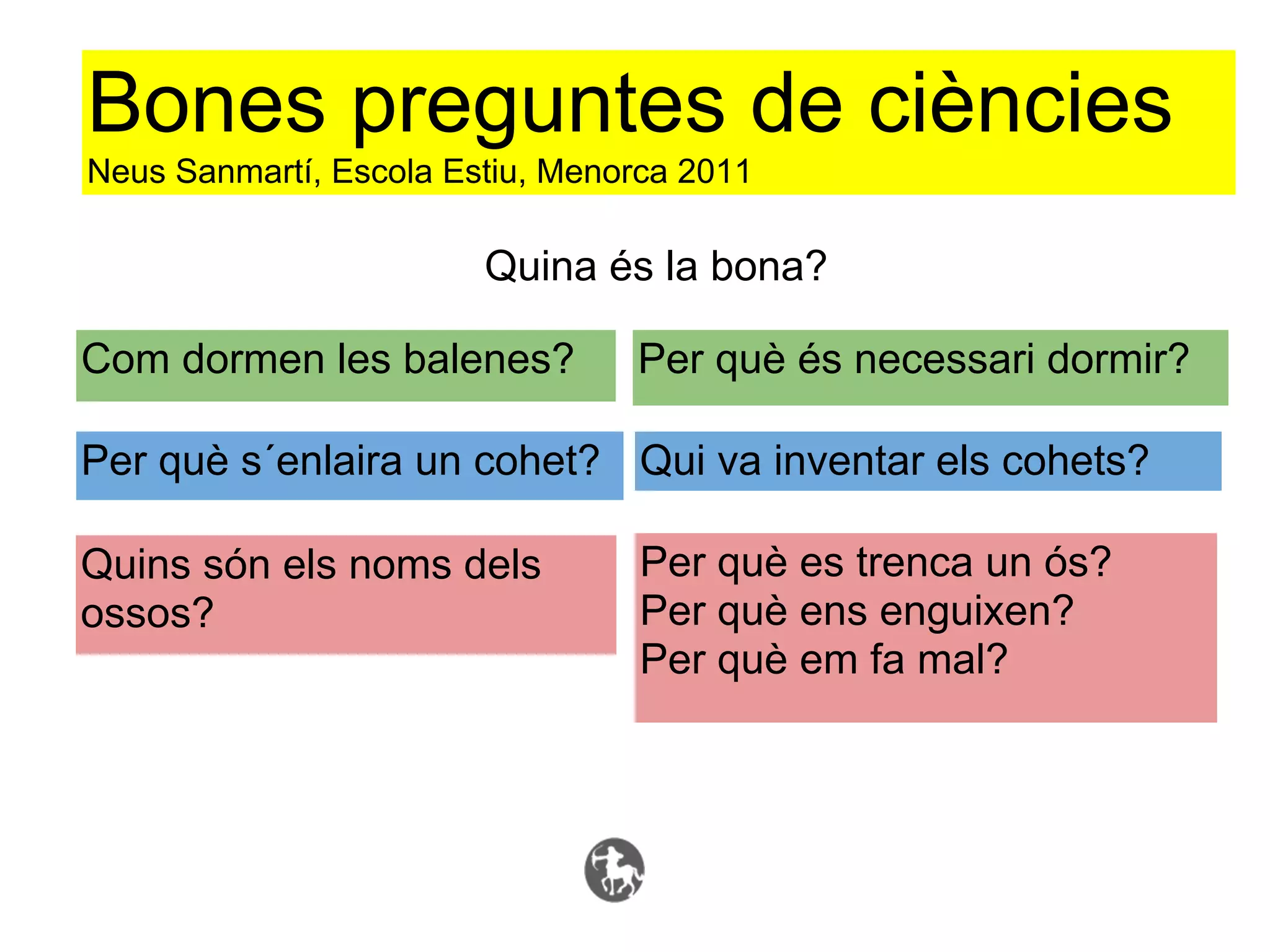 Bones preguntes de ciències
Neus Sanmartí, Escola Estiu, Menorca 2011

                        Quina és la bona?

Com dormen les balenes?          Per què és necessari dormir?

Per què s´enlaira un cohet? Qui va inventar els cohets?

Quins són els noms dels           Per què es trenca un ós?
ossos?                            Per què ens enguixen?
                                  Per què em fa mal?
 