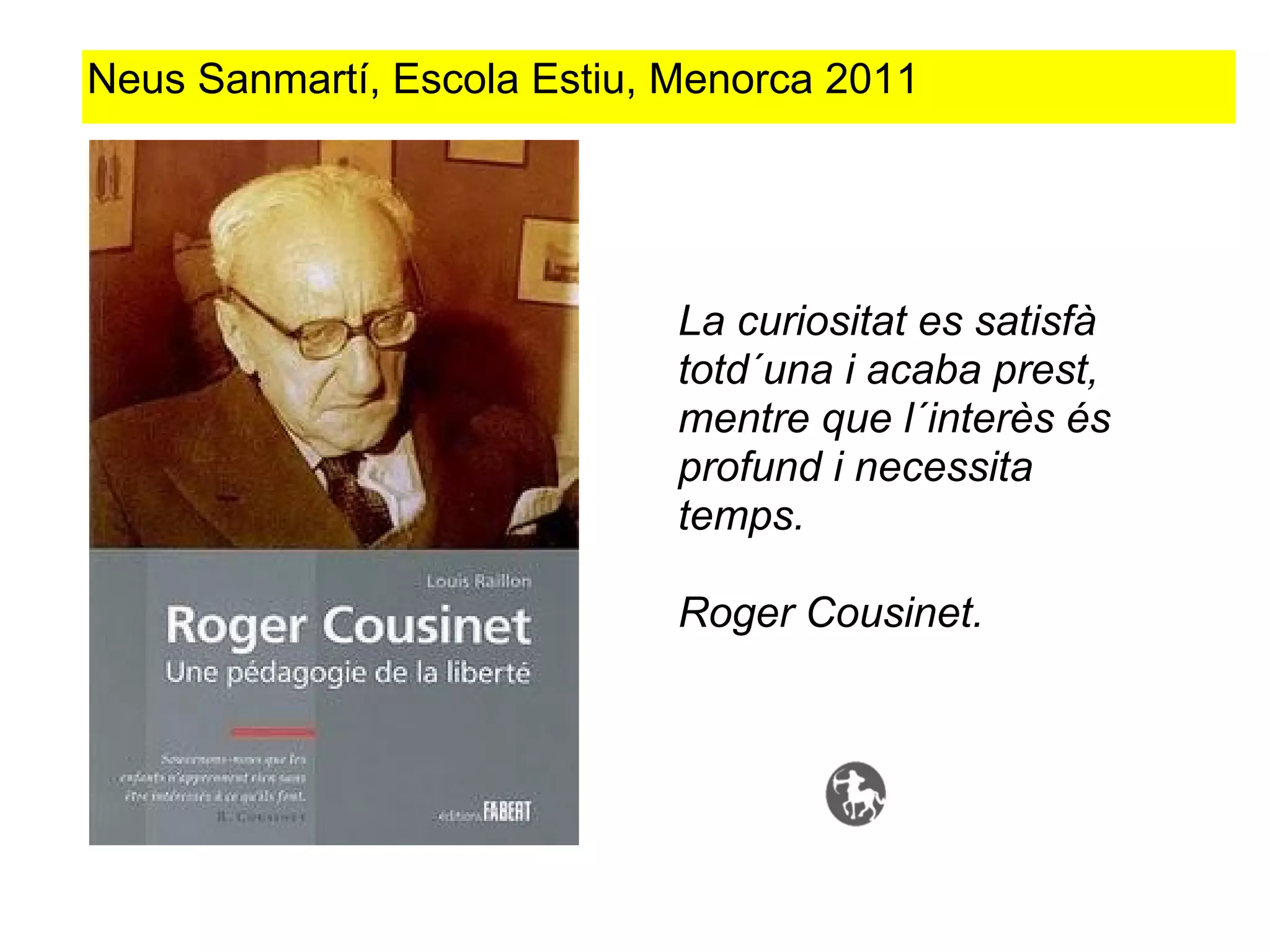 Neus Sanmartí, Escola Estiu, Menorca 2011




                             La curiositat es satisfà
                             totd´una i acaba prest,
                             mentre que l´interès és
                             profund i necessita
                             temps.

                             Roger Cousinet.
 
