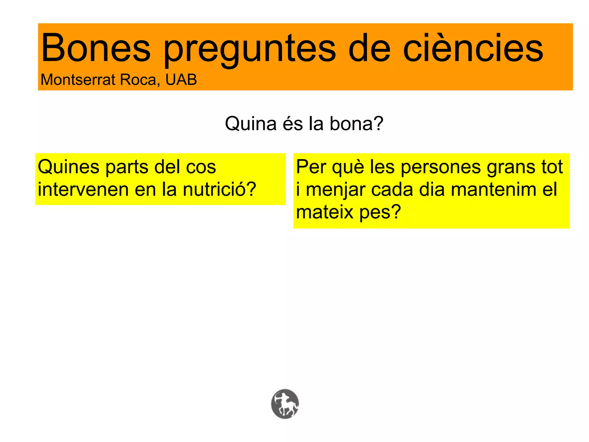 Bones preguntes de ciències
Montserrat Roca, UAB

                       Quina és la bona?

Quines parts del cos          Per què les persones grans tot
intervenen en la nutrició?    i menjar cada dia mantenim el
                              mateix pes?
 
