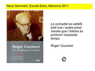 Neus Sanmartí, Escola Estiu, Menorca 2011




                             La curiositat es satisfà
                             totd´una i acaba prest,
                             mentre que l´interès és
                             profund i necessita
                             temps.

                             Roger Cousinet.
 