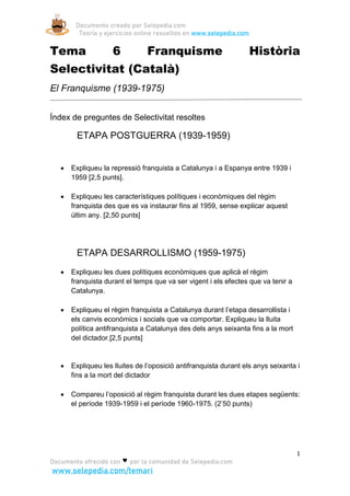 Documento creado por Selepedia.com
Teoría y ejercicios online resueltos en www.selepedia.com
1
Documento ofrecido con por la comunidad de Selepedia.com
www.selepedia.com/temari
Tema 6 Franquisme Història
Selectivitat (Català)
El Franquisme (1939-1975)
Índex de preguntes de Selectivitat resoltes
ETAPA POSTGUERRA (1939-1959)
• Expliqueu la repressió franquista a Catalunya i a Espanya entre 1939 i
1959 [2,5 punts].
• Expliqueu les característiques polítiques i econòmiques del règim
franquista des que es va instaurar fins al 1959, sense explicar aquest
últim any. [2,50 punts]
ETAPA DESARROLLISMO (1959-1975)
• Expliqueu les dues polítiques econòmiques que aplicà el règim
franquista durant el temps que va ser vigent i els efectes que va tenir a
Catalunya.
• Expliqueu el règim franquista a Catalunya durant l’etapa desarrollista i
els canvis econòmics i socials que va comportar. Expliqueu la lluita
política antifranquista a Catalunya des dels anys seixanta fins a la mort
del dictador.[2,5 punts]
• Expliqueu les lluites de l’oposició antifranquista durant els anys seixanta i
fins a la mort del dictador
• Compareu l’oposició al règim franquista durant les dues etapes següents:
el període 1939-1959 i el període 1960-1975. (2’50 punts)
 