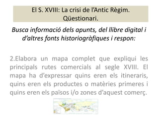El S. XVIII: La crisi de l’Antic Règim.
                     Qüestionari.
Busca informació dels apunts, del llibre digital i
   d’altres fonts historiogràfiques i respon:

2.Elabora un mapa complet que expliqui les
principals rutes comercials al segle XVIII. El
mapa ha d’expressar quins eren els itineraris,
quins eren els productes o matèries primeres i
quins eren els països i/o zones d’aquest comerç.
 