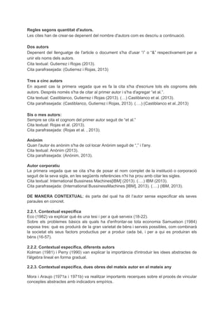 Regles segons quantitat d'autors.
Les cites han de crear-se depenent del nombre d'autors com es descriu a continuació.
Dos autors
Depenent del llenguatge de l'article o document s'ha d'usar “i” o “&” respectivament per a
unir els noms dels autors.
Cita textual: Gutierrez i Rojas (2013).
Cita parafrasejada: (Gutierrez i Rojas, 2013)
Tres a cinc autors
En aquest cas la primera vegada que es fa la cita s'ha d'escriure tots els cognoms dels
autors. Després només s'ha de citar al primer autor i s'ha d'agregar “et al.”.
Cita textual: Castiblanco, Gutierrez i Rojas (2013). (…) Castiblanco et al. (2013).
Cita parafrasejada: (Castiblanco, Gutierrez i Rojas, 2013). (….) (Castiblanco et al.,2013)
Sis o mes autors:
Sempre se cita el cognom del primer autor seguit de “et al.”
Cita textual: Rojas et al. (2013).
Cita parafrasejada: (Rojas et al. , 2013).
Anònim
Quan l'autor és anònim s'ha de col·locar Anònim seguit de “,” i l'any.
Cita textual: Anònim (2013).
Cita parafrasejada: (Anònim, 2013).
Autor corporatiu
La primera vegada que se cita s'ha de posar el nom complet de la institució o corporació
seguit de la seva sigla, en les següents referències n'hi ha prou amb citar les sigles.
Cita textual: International Bussiness Machines[IBM] (2013). (….) IBM (2013).
Cita parafrasejada: (International BussinessMachines [IBM], 2013). (….) (IBM, 2013).
DE MANERA CONTEXTUAL​: és parla del qual ha dit l’autor sense especificar els seves
paraules en concret.
2.2.1. Contextual específica
Eco (1982) va explicar què és una tesi i per a què serveix (18-22).
Sobre els problemes bàsics als quals ha d'enfrontar-se tota economia Samuelson (1984)
exposa tres: què es produirà de la gran varietat de béns i serveis possibles, com combinarà
la societat els seus factors productius per a produir cada bé, i per a qui es produiran els
béns (16-57).
2.2.2. Contextual específica, diferents autors
Kolman (1981) i Perry (1990) van explicar la importància d'introduir les idees abstractes de
l'àlgebra lineal en forma gradual.
2.2.3. Contextual específica, dues obres del mateix autor en el mateix any
Mora i Araujo (1971a i 1971b) va realitzar importants recerques sobre el procés de vincular
conceptes abstractes amb indicadors empírics.
 