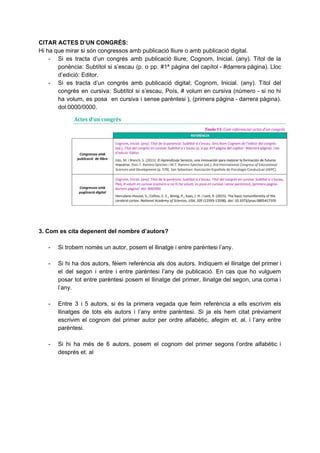 CITAR ACTES D’UN CONGRÉS:
Hi ha que mirar si són congressos amb publicació lliure o amb publicació digital.
- Si es tracta d’un congrés amb publicació lliure; Cognom, Inicial. (any). Títol de la
ponència: Subtítol si s’escau (p. o pp. #1ª pàgina del capítol - #darrera pàgina). Lloc
d’edició: Editor.
- Si es tracta d’un congrés amb publicació digital; Cognom, Inicial. (any). Títol del
congrés en cursiva: Subtítol si s’escau, Poís, # volum en cursiva (número - si no hi
ha volum, es posa en cursiva i sense parèntesi ), (primera pàgina - darrera pàgina).
dol:0000/0000.
3. Com es cita depenent del nombre d’autors?
- Si trobem només un autor, posem el llinatge i entre parèntesi l’any.
- Si hi ha dos autors, fèiem referència als dos autors. Indiquem el llinatge del primer i
el del segon i entre i entre parèntesi l’any de publicació. En cas que ho vulguem
posar tot entre parèntesi posem el llinatge del primer, llinatge del segon, una coma i
l’any.
- Entre 3 i 5 autors, si és la primera vegada que feim referència a ells escrivim els
llinatges de tots els autors i l’any entre parèntesi. Si ja els hem citat prèviament
escrivim el cognom del primer autor per ordre alfabètic, afegim et. al. i l’any entre
parèntesi.
- Si hi ha més de 6 autors, posem el cognom del primer segons l’ordre alfabètic i
després et. al
 