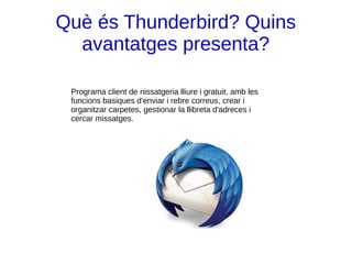 Què és Thunderbird? Quins
avantatges presenta?
Programa client de nissatgeria lliure i gratuit, amb les
funcions basiques d'enviar i rebre correus, crear i
organitzar carpetes, gestionar la llibreta d'adreces i
cercar missatges.
 