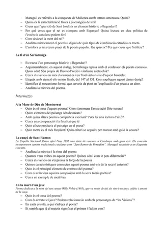 − Maragall es refereix a la conquesta de Mallorca eamb termes amorosos. Quins?
− Quina és la caracterització física i psicològica del rei?
− Creus que l'aparició de Sant Jordi és un element històric o llegendari?
− Per què creus que el rei es compara amb Espanya? Quina lectura en clau política de
l'essència catalana podem fer?
− Com sésdevé la mort del rei?
− Analitza mètricament el poema i digues de quin tipus de combinació estròfica es tracta.
− L'anàfora es un recurs propi de la poesia popular. On apareix? Per què creus que l'utilitza?
La fi d'en Serrallonga
− Es tracta d'un personatge històric o llegendari?
− Argumentalment, en aquest diàleg, Serrallonga repasa amb el confessor els pecats comesos.
Quins són? Són propis de l'home d'acció i vitalisme nietzschià?
− Cerca els versos on més clarament es veu l'individualisme d'aquest bandoler.
− Llegeix amb atenció els versos finals, del 147 al 151. Com expliques aquest darrer desig?
− Identifica el mecanisme formal que serveix de pont en l'explicació d'un pecat a un altre.
− Analitza la mètrica del poema.
Intermezzo
A la Mare de Déu de Montserrat
− Quin és el tema d'aquest poema? Com s'anomena l'associació Déu-natura?
− Quins elements del paisatge són destacats?
− Amb quins altres poemes comparteix escenari? Pots fer una lectura d'això?
− Cerca una comparació i la finalitat que té
− Quin efecte produeix el paisatge en el poeta?
− Quin metre és el més freqüent? Quin criteri se segueix per marcar amb guió la cesura?
La cançó de Sant Ramon
La Capella Nacional Russa oferí l'any 1895 una sèrie de concerts a Catalunya amb gran èxit. Els concerts
incorporaven canóns tradicionals catalanes com “Sant Ramon de Penyafort”. Maragall va asistir a un d'aquests
concerts.
− Analitza la mètrica i la rima del poema
− Quantes veus trobes en aquest poema? Quines són i com le pots diferenciar?
− Cerca els versos on s'expressa la força de la poesia
− Quines característiques connecten aquest poema amb els de la secció anterior?
− Quin és el principal element de contrast del poema?
− Com es relaciona aquesta composició amb la seva teoria poètica?
− Cerca un exemple de metàfora
En la mort d'un jove
Poema dedicat a la mort del seu cunyat Willy Noble (1895), que va morir de tisi als vint-i-un anys, atlètic i amant
de la caça.
− Quin és el tema del poema?
− Com és retratat el jove? Podem relacionar-lo amb els personatges de “les Visions”?
− En cada estrofa, a qui s'adreça el poeta?
− Et sembla que té el mateix significat el primer i l'últim vers?
 