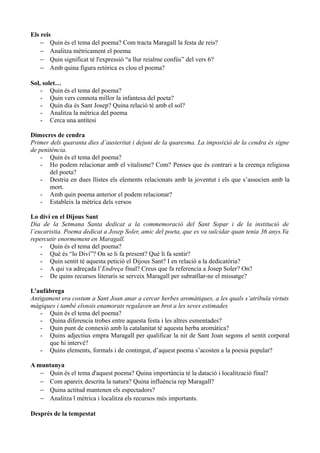 Els reis
− Quin és el tema del poema? Com tracta Maragall la festa de reis?
− Analitza mètricament el poema
− Quin significat té l'expressió “a llur reialme confús” del vers 6?
− Amb quina figura retòrica es clou el poema?
Sol, solet…
- Quin és el tema del poema?
- Quin vers connota millor la infantesa del poeta?
- Quin dia és Sant Josep? Quina relació té amb el sol?
- Analitza la mètrica del poema
- Cerca una antítesi
Dimecres de cendra
Primer dels quaranta dies d’austeritat i dejuni de la quaresma. La imposició de la cendra és signe
de penitència.
- Quin és el tema del poema?
- Ho podem relacionar amb el vitalisme? Com? Penses que és contrari a la creença religiosa
del poeta?
- Destria en dues llistes els elements relacionats amb la joventut i els que s’associen amb la
mort.
- Amb quin poema anterior el podem relacionar?
- Estableix la mètrica dels versos
Lo diví en el Dijous Sant
Dia de la Setmana Santa dedicat a la commemoració del Sant Sopar i de la institució de
l’eucaristia. Poema dedicat a Josep Soler, amic del poeta, que es va suïcidar quan tenia 36 anys.Va
repercutir enormement en Maragall.
- Quin és el tema del poema?
- Què és “lo Diví”? On se li fa present? Què li fa sentir?
- Quin sentit té aquesta petició el Dijous Sant? I en relació a la dedicatòria?
- A qui va adreçada l’Endreça final? Creus que fa referencia a Josep Soler? On?
- De quins recursos literaris se serveix Maragall per subratllar-ne el missatge?
L’aufàbrega
Antigament era costum a Sant Joan anar a cercar herbes aromàtiques, a les quals s’atribuïa virtuts
màgiques i també elsnois enamorats regalaven un brot a les seves estimades
- Quin és el tema del poema?
- Quina diferencia trobes entre aquesta festa i les altres esmentades?
- Quin punt de connexió amb la catalanitat té aquesta herba aromàtica?
- Quins adjectius empra Maragall per qualificar la nit de Sant Joan segons el sentit corporal
que hi intervé?
- Quins elements, formals i de contingut, d’aquest poema s’acosten a la poesia popular?
A muntanya
− Quin és el tema d'aquest poema? Quina importància té la datació i localització final?
− Com apareix descrita la natura? Quina influència rep Maragall?
− Quina actitud mantenen els espectadors?
− Analitza l mètrica i localitza els recursos més importants.
Després de la tempestat
 
