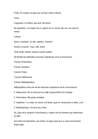 Punto: En costura es algo que se hace sobre el lienzo. 
Físico 
Lingüístico: Un letrero que dice “No fumar” 
No lingüístico: La imagen de un cigarro en un círculo rojo con una raya en 
medio. 
Cultural: 
Quien o Quienes “el, ella, ustedes, nosotros” 
Donde y Cuando: “Aquí, allá, ahora” 
“Qué bonito vestido, gracias cuando gustes” 
48 Señala las diferentes funciones lingüísticas de la comunicación: 
Función Sintomática 
Función Apelativa 
Función Fática 
Función Referencial 
Función Metalingüística 
49Ejemplifica cada una de las funciones lingüísticas de la comunicación: 
F. Referencial: Ok, la dirección es Calle Cipres #1504 Col. Granjas 
F. Sintomática: Me gusta el helado. 
F. Apelativa: Y si mejor no vamos a la fiesta, igual no conocemos a nadie, ¿no? 
F. Metalingüística: Se dice iba o hiba. 
50 ¿Qué es la situación comunicativa y cuáles son los factores que intervienen 
en ella? 
Son todos los elementos que entran en juego para que un acto comunicativo 
tenga lugar. 
 