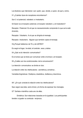 Los factores que intervienen son: quién, que, donde, a quien, de qué y cómo. 
51 ¿Cuántos tipos de receptores encontramos? 
Son 3: el potencial, voluntario e involuntario. 
52 Quien es el receptor potencial, el receptor voluntario y el involuntario? 
Receptor. Potencial: Es el que no necesariamente comprende lo que se le está 
diciendo. 
Receptor. Voluntario: A el que va dirigido el mensaje. 
Receptor. Involuntario: Alguien que también capta el mensaje. 
53¿Porqué hablamos de TU y de USTED? 
Es según el lugar, la edad, el carácter, sexo y status. 
54 ¿Qué es la intención comunicativa? 
Es el ansia que se tiene por comunicar entre el emisor y el receptor. 
55 ¿Cuáles son los condicionantes de la comunicación? 
La intención comunicativa se divide en dos: 
La relación entre los interlocutores: asimétrica y simetrica . 
Variables lingüísticas: Dialópica, diastrática, diafásica y diacrónica. 
56° ¿En qué consiste la relación entre los interlocutores? 
Que según sea ésta, será el tono y la forma de expresar los mensajes. 
57° Señala e identifica cada una de ellas. 
Simétrica: Son relaciones basadas en la igualdad. Los participantes 
tienden a igualar su conducta recíproca. 
 