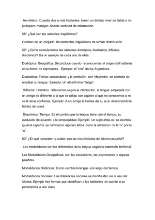 Asimétrica: Cuando dos o más hablantes tienen un distinto nivel de habla o rol 
jerárquico manejan distinta cantidad de información. 
58° ¿Qué son las variables lingüísticas? 
Constan de un conjunto de elementos lingüísticos de similar distribución. 
59° ¿Cómo consideramos las variables diatrópica, diastrática, difásica, 
diacrónica? Da un ejemplo de cada una de ellas. 
Diatrópica: Geográfica. Se produce cuando reconocemos el origen del hablante 
en la forma de expresarse. Ejemplo: el “che” de los Argentinos. 
Diastrática: El nivel sociocultural y la profesión, son influyentes en el modo de 
emplear su lengua. Ejemplo: Un albañil dice “haiga”. 
Difásica: Estilística. Diferencias según el interlocutor, la lengua empleada con 
un amigo es diferente a la que se utiliza con alguien al que no conocemos o no 
se le tiene confianza. Ejemplo: A un amigo le hablas de tu, a un desconocido le 
hablas de usted. 
Diacrónica: Tiempo. Es el cambio que la lengua tiene con el tiempo, su 
evolución de acuerdo a la temporalidad. Ejemplo: Un siglo atrás no se escribía 
igual el español, se cambiaron algunas letras como la utilización de la “v” por la 
“u”. 
60° ¿En qué consisten y cuáles son las modalidades del idioma español? 
Las modalidades son las diferencias de la lengua según la extensión territorial. 
Las Modalidades Geográficas: son las costumbres, las expresiones y algunas 
palabras. 
Modalidades Históricas: Como cambia la lengua a lo largo del tiempo. 
Modalidades Sociales: Las diferencias sociales se manifiestan en el uso del 
idioma. Ejemplo hay formas que identifican a los hablantes en cuanto a su 
pertenencia a una clase 
