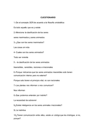 CUESTIONARIO 
1.-De el concepto SER de acuerdo a la filosofía aristotélica 
Es todo aquello que es y existe 
2.-Menciona la clasificación de los seres 
seres inanimados y seres animados 
3.-¿Que son los seres inanimados? 
Las cosas sin vida 
4- Cuales son los seres animados? 
Todo ser viviente 
5 .- la clasificación de los seres animados 
Insensibles, sensibles, raciones e irracionales 
6.-Porque indicamos que los seres animados insensibles solo tienen 
comunicación interna pero no externa? 
Porque solo tienen el principio vital, no son racionales 
7.-Las plantas nos informan o nos comunican? 
Nos informan 
8,-Que podemos entender por instinto? 
La necesidad de sobrevivir 
9¿Existe inteligencia en los seres animales irracionales? 
Si, la instintiva 
10¿Tienen comunicación entre ellos, existe un código que los distingue, si no, 
porque? 
 
