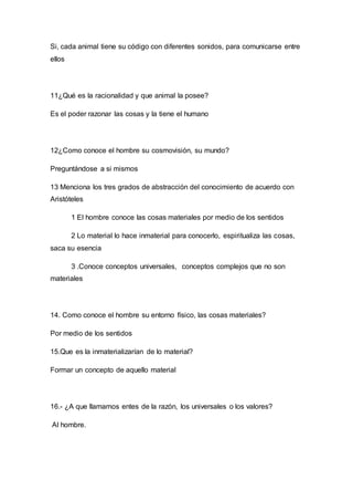 Si, cada animal tiene su código con diferentes sonidos, para comunicarse entre 
ellos 
11¿Qué es la racionalidad y que animal la posee? 
Es el poder razonar las cosas y la tiene el humano 
12¿Como conoce el hombre su cosmovisión, su mundo? 
Preguntándose a si mismos 
13 Menciona los tres grados de abstracción del conocimiento de acuerdo con 
Aristóteles 
1 El hombre conoce las cosas materiales por medio de los sentidos 
2 Lo material lo hace inmaterial para conocerlo, espiritualiza las cosas, 
saca su esencia 
3 .Conoce conceptos universales, conceptos complejos que no son 
materiales 
14. Como conoce el hombre su entorno físico, las cosas materiales? 
Por medio de los sentidos 
15.Que es la inmaterializarían de lo material? 
Formar un concepto de aquello material 
16.- ¿A que llamamos entes de la razón, los universales o los valores? 
Al hombre. 
 