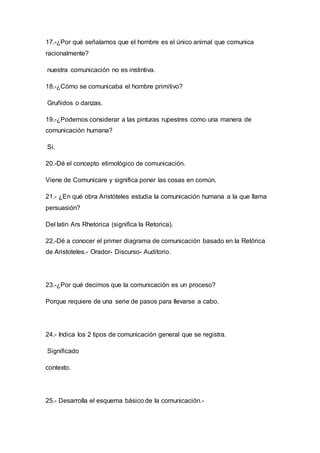 17.-¿Por qué señalamos que el hombre es el único animal que comunica 
racionalmente? 
nuestra comunicación no es instintiva. 
18.-¿Cómo se comunicaba el hombre primitivo? 
Gruñidos o danzas. 
19.-¿Podemos considerar a las pinturas rupestres como una manera de 
comunicación humana? 
Si. 
20.-Dé el concepto etimológico de comunicación. 
Viene de Comunicare y significa poner las cosas en común. 
21.- ¿En qué obra Aristóteles estudia la comunicación humana a la que llama 
persuasión? 
Del latin Ars Rhetorica (significa la Retorica). 
22.-Dé a conocer el primer diagrama de comunicación basado en la Retórica 
de Aristoteles.- Orador- Discurso- Auditorio. 
23.-¿Por qué decimos que la comunicación es un proceso? 
Porque requiere de una serie de pasos para llevarse a cabo. 
24.- Indica los 2 tipos de comunicación general que se registra. 
Significado 
contexto. 
25.- Desarrolla el esquema básico de la comunicación.- 
 