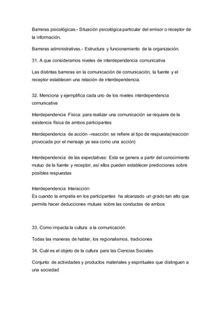 Barreras psicológicas.- Situación psicológica particular del emisor o receptor de 
la información. 
Barreras administrativas.- Estructura y funcionamiento de la organización. 
31. A que consideramos niveles de interdependencia comunicativa 
Las distintas barreras en la comunicación de comunicación, la fuente y el 
receptor establecen una relación de interdependencia. 
32. Menciona y ejemplifica cada uno de los niveles interdependencia 
comunicativa 
Interdependencia Física: para realizar una comunicación se requiere de la 
existencia física de ambos participantes 
Interdependencia de acción –reacción: se refiere al tipo de respuesta(reacción 
provocada por el mensaje ya sea como una acción) 
Interdependencia de las expectativas: Esta se genera a partir del conocimiento 
mutuo de la fuente y receptor, así ellos pueden establecer predicciones sobre 
posibles respuestas 
Interdependencia Interacción 
Es cuando la empatía en los participantes ha alcanzado un grado tan alto que 
permite hacer deducciones mutuas sobre las conductas de ambos 
33. Como impacta la cultura a la comunicación 
Todas las maneras de hablar, los regionalismos, tradiciones 
34. Cuál es el objeto de la cultura para las Ciencias Sociales 
Conjunto de actividades y productos materiales y espirituales que distinguen a 
una sociedad 
 