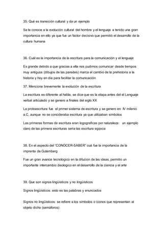 35. Qué es transición cultural y da un ejemplo 
Se le conoce a la evolución cultural del hombre y el lenguaje a tenido una gran 
importancia en ello ya que fue un factor decisivo que permitió el desarrollo de la 
cultura humana 
36. Cuál es la importancia de la escritura para la comunicación y el lenguaje 
Es grande debido a que gracias a ella nos pudimos comunicar desde tiempos 
muy antiguos (dibujos de las paredes) marca el cambio de la prehistoria a la 
historia y hoy en día para facilitar la comunicación 
37. Menciona brevemente la evolución de la escritura 
La escritura es diferente al habla, se dice que es la etapa antes del el Lenguaje 
verbal articulado y se genero a finales del siglo XX 
La protoescritura fue el primer sistema de escritura y se genero en IV milenio 
a.C, aunque no se concideraba escritura ya que utilizaban simbolos 
Las primeras formas de escritura eran logograficas por naturaleza: un ejemplo 
claro de las primera escrituras seria las escritura egipcia 
38. En el aspecto del “CONOCER-SABER” cuá fue la importancia de la 
imprenta de Gutemberg 
Fue un gran avance tecnologico en la difucion de las ideas, permitio un 
importante intercambio deologico en el desarrollo de la ciencia y el arte 
39. Que son signos lingüísticos y no lingüísticos 
Signos lingüísticos: esto es las palabras y enunciados 
Signos no lingüísticos: se refiere a los símbolos o iconos que representan al 
objeto dicho (semáforos) 
 