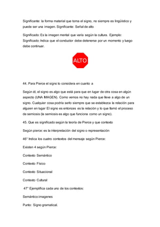 Significante: la forma material que toma el signo, no siempre es lingüístico y 
puede ser una imagen. Significante: Señal de alto 
Significado: Es la imagen mental que varía según la cultura. Ejemplo: 
Significado: Indica que el conductor debe detenerse por un momento y luego 
debe continuar. 
44. Para Pierce el signo lo considera en cuanto a 
Según él, el signo es algo que está para que en lugar de otra cosa en algún 
aspecto (UNA IMAGEN). Como vemos no hay nada que lleve a algo de un 
signo. Cualquier cosa podría serlo siempre que se establezca la relación para 
alguien en lugar El signo es entonces es la relación y lo que llamó el proceso 
de semiosis (la semiosis es algo que funciona como un signo). 
45. Que es significado según la teoría de Pierce y que contexto 
Según pierce: es la interpretación del signo o representación 
46° Indica los cuatro contextos del mensaje según Pierce: 
Existen 4 según Pierce: 
Contexto Semántico 
Contexto Físico 
Contexto Situacional 
Contexto Cultural 
47° Ejemplifica cada uno de los contextos: 
Semántico:imagenes 
Punto: Signo gramatical. 
 